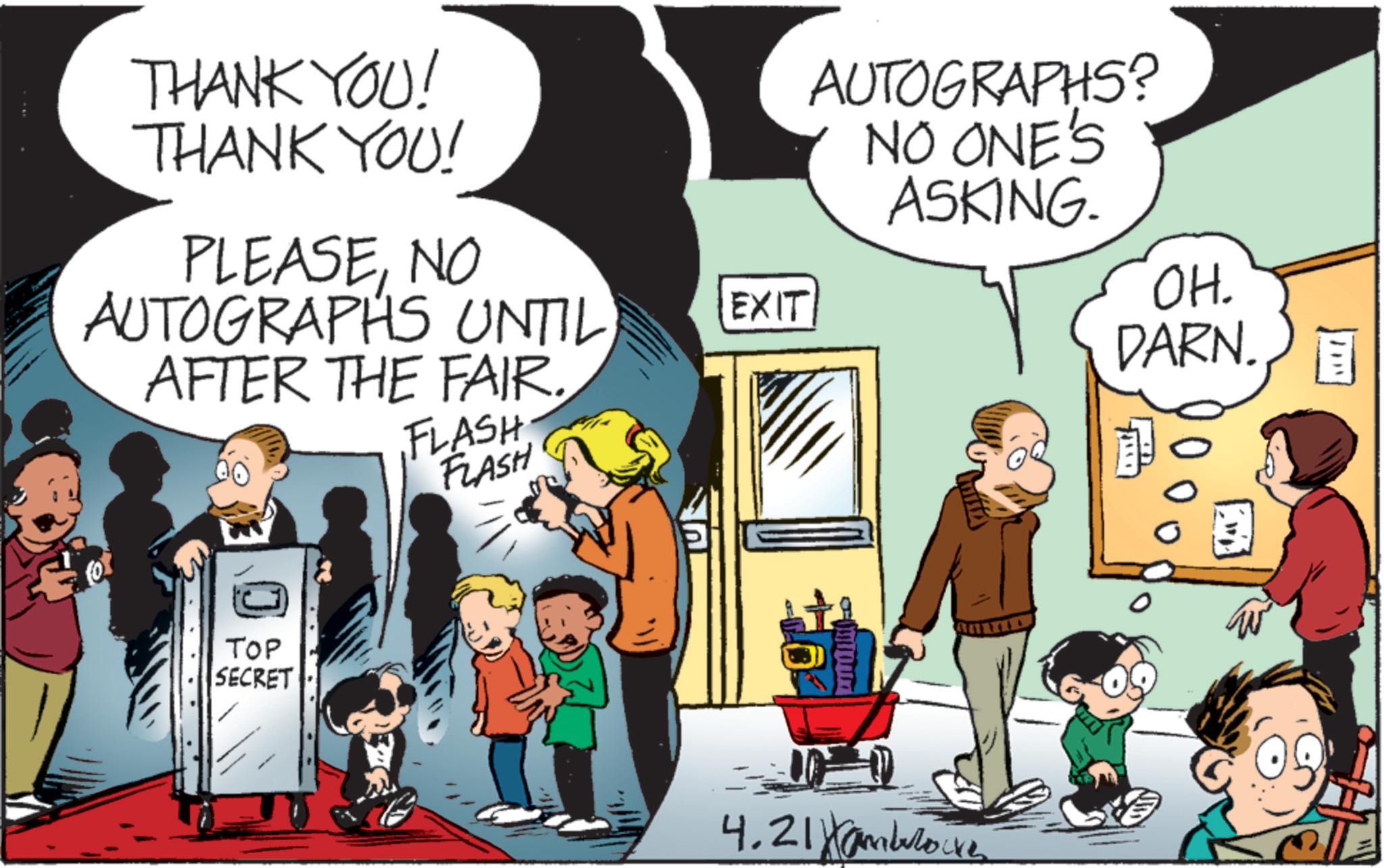 Child OCR: THANK YOU! THANK YOU! PLEASENO AUTOGRAPHS UNTIL AFTER THE FAIR. FLASH FLASH TOP SECRET EXIT 4.21 AUTOGRAPHS? NO ONE'S ASKING. OH. DARN. E ???? THANK YOU ! THANK YOU ! PLEASENO AUTOGRAPHS UNTIL AFTER THE FAIR . FLASH FLASH TOP SECRET EXIT 4.21 AUTOGRAPHS ? NO ONE'S ASKING . OH . DARN . E ????