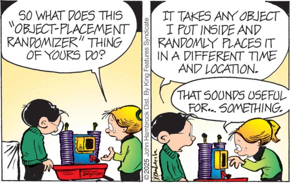 Publication OCR: SO WHAT DOES THIS 'OBJECT-PLACEMENT RANDOMIZER" THING OF YOURS DO? RAPLYE © 2025 John Hambrock Dist. By King Features Syndicate Kanbercha IT TAKES ANY OBJECT I PUT INSIDE AND RANDOMLY PLACES IT IN A DIFFERENT TIME AND LOCATION. THAT SOUNDS USEFUL FOR... SOMETHING. Da SO WHAT DOES THIS ' OBJECT - PLACEMENT RANDOMIZER " THING OF YOURS DO ? RAPLYE © 2025 John Hambrock Dist . By King Features Syndicate Kanbercha IT TAKES ANY OBJECT I PUT INSIDE AND RANDOMLY PLACES IT IN A DIFFERENT TIME AND LOCATION . THAT SOUNDS USEFUL FOR ... SOMETHING . Da