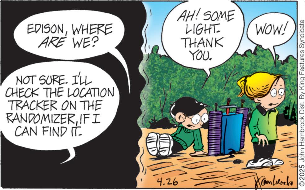 Pleased OCR: EDISONWHERE ARE WE? NOT SURE. I'LL CHECK THE LOCATION TRACKER ON THE RANDOMIZERIF I CAN FIND IT AH! SOME LIGHT= THANK YOU. 4.26 Cam Locks WOW! © 2025 John Hambrock Dist. By King Features Syndicate EDISONWHERE ARE WE ? NOT SURE . I'LL CHECK THE LOCATION TRACKER ON THE RANDOMIZERIF I CAN FIND IT AH ! SOME LIGHT = THANK YOU . 4.26 Cam Locks WOW ! © 2025 John Hambrock Dist . By King Features Syndicate