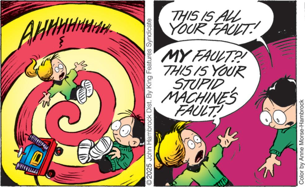 Pleased OCR: O2025 John Hambrock Dist. By King Features Syndicate THIS IS ALL YOUR FAULT!! MY FAULT?! THIS IS YOUR STUPID MACHINE'S FAULT Color by Anne Morse-Hambrock O2025 John Hambrock Dist . By King Features Syndicate THIS IS ALL YOUR FAULT !! MY FAULT ?! THIS IS YOUR STUPID MACHINE'S FAULT Color by Anne Morse - Hambrock
