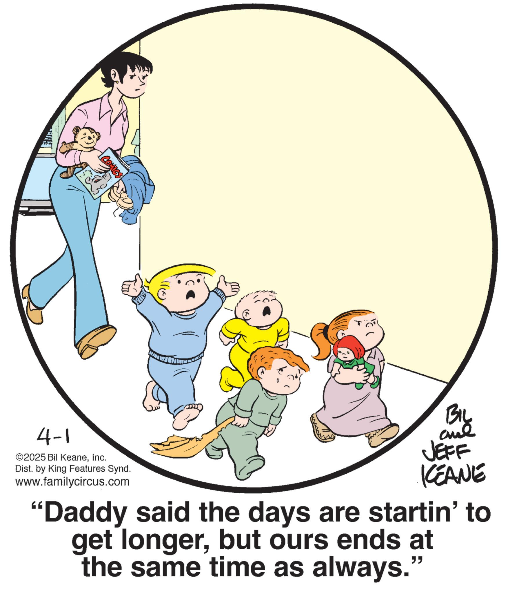 Clip art OCR: COMICS 4-1 ©2025 Bil KeaneInc. Dist. by King Features Synd. www.familycircus.com BIL JEFF KCEANE "Daddy said the days are startin' to get longerbut ours ends at the same time as always." COMICS 4-1 © 2025 Bil KeaneInc. Dist . by King Features Synd . www.familycircus.com BIL JEFF KCEANE " Daddy said the days are startin ' to get longerbut ours ends at the same time as always . "