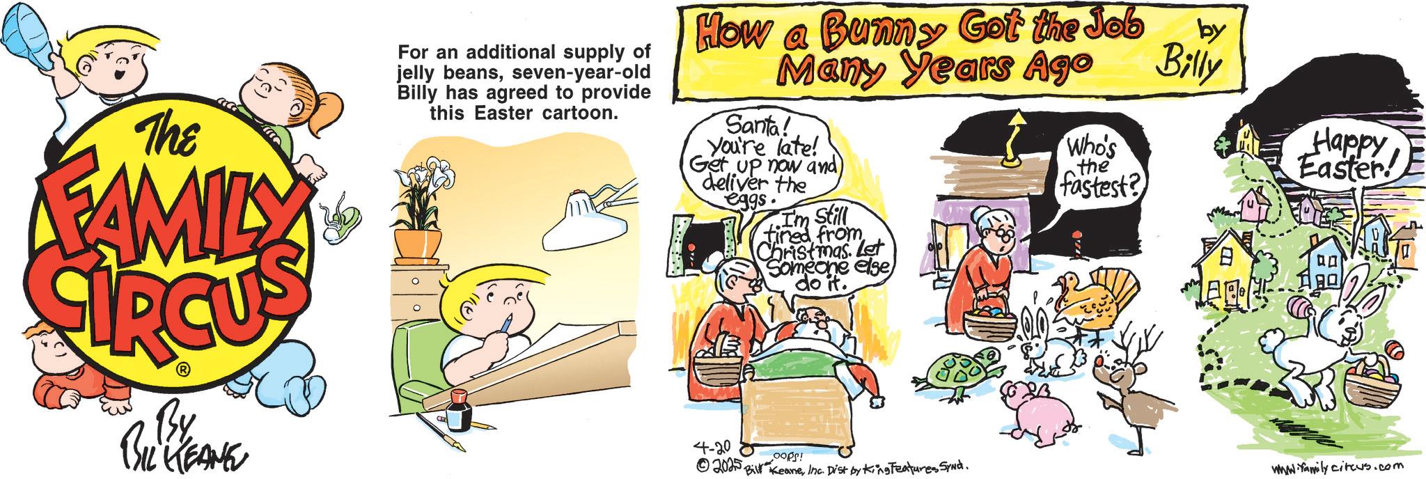 Comics OCR: The FAMILY For an additional supply of jelly beansseven-year-old Billy has agreed to provide this Easter cartoon. How a Bunny Got the Job Many Years Ago Santa! You're late! Get up now and) deliver the eggs. Still fired from Christmas. Let Someone else) do it. by Billy Who's Happy Easter the fastest? By BIL KEANE 4-20 ©2025OOPS! Bill KeaneInc. Dist by King Features SyNd. www.family circus.com The FAMILY For an additional supply of jelly beansseven - year - old Billy has agreed to provide this Easter cartoon . How a Bunny Got the Job Many Years Ago Santa ! You're late ! Get up now and ) deliver the eggs . Still fired from Christmas . Let Someone else ) do it . by Billy Who's Happy Easter the fastest ? By BIL KEANE 4-20 © 2025OOPS ! Bill KeaneInc. Dist by King Features SyNd . www.family circus.com