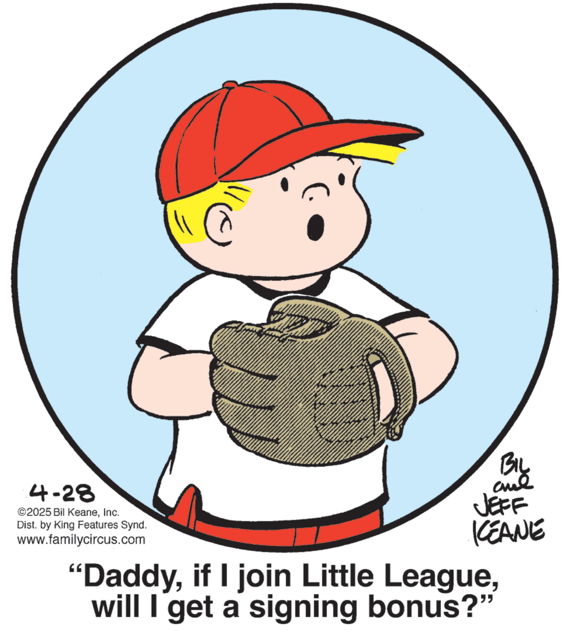 Fiction OCR: 4-28 ©2025 Bil KeaneInc. Dist. by King Features Synd. www.familycircus.com BIL JEFF KEANE "Daddywill I get a signing bonus?" 4-28 © 2025 Bil KeaneInc. Dist . by King Features Synd . www.familycircus.com BIL JEFF KEANE " Daddyif I join Little Leaguewill I get a signing bonus ? "
