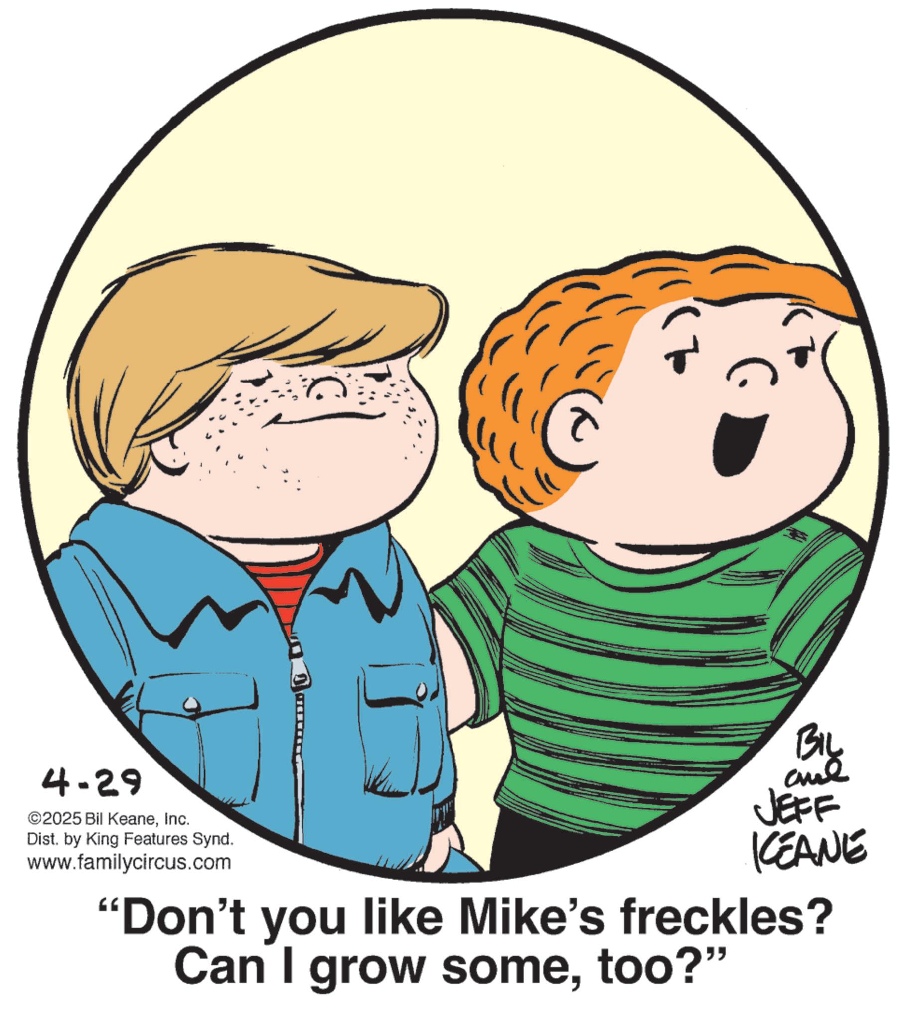 Pleased OCR: 4-29 ©2025 Bil KeaneInc. Dist. by King Features Synd. www.familycircus.com BIL aul JEFF KCEANE "Don't you like Mike's freckles? Can I grow sometoo?" 4-29 © 2025 Bil KeaneInc. Dist . by King Features Synd . www.familycircus.com BIL aul JEFF KCEANE " Don't you like Mike's freckles ? Can I grow sometoo ? "