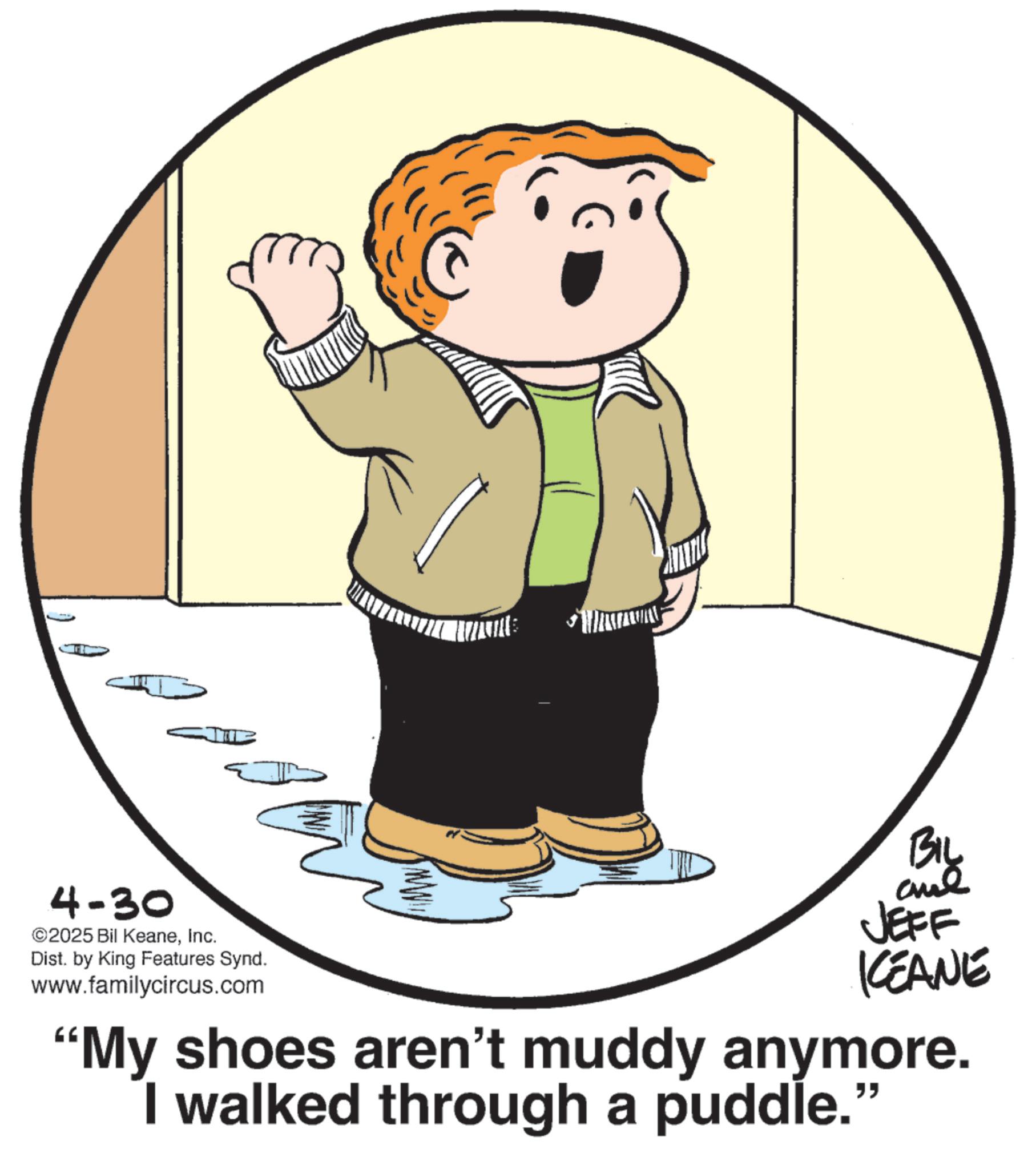 Photo caption OCR: 4-30 ©2025 Bil KeaneInc. Dist. by King Features Synd. www.familycircus.com ww BIL and JEFF KEANE "My shoes aren't muddy anymore. I walked through a puddle." 4-30 © 2025 Bil KeaneInc. Dist . by King Features Synd . www.familycircus.com ww BIL and JEFF KEANE " My shoes aren't muddy anymore . I walked through a puddle . "