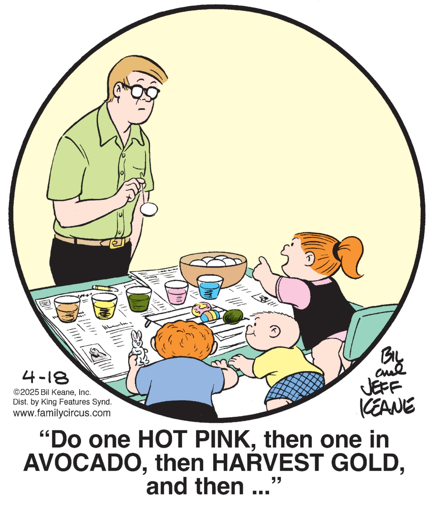 Food group OCR: 4-18 ©2025 Bil KeaneInc. Dist. by King Features Synd. www.familycircus.com BIL JEFF KCEANE "Do one HOT PINKthen one in AVOCADOand then ... " 4-18 © 2025 Bil KeaneInc. Dist . by King Features Synd . www.familycircus.com BIL JEFF KCEANE " Do one HOT PINKthen one in AVOCADOthen HARVEST GOLDand then ... "