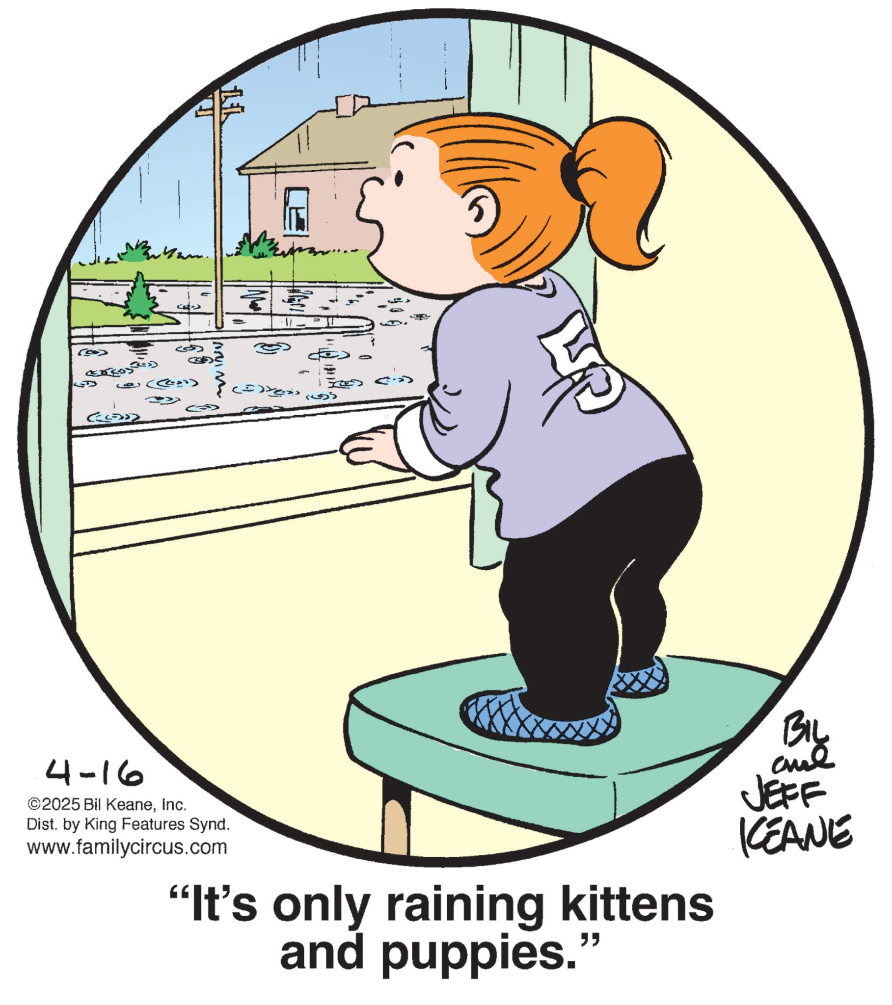 Fiction OCR: LL Q (G) 4-16 ©2025 Bil KeaneInc. Dist. by King Features Synd. www.familycircus.com "It's only raining kittens and puppies." BIL JEFF KEANE LL Q ( G ) 4-16 © 2025 Bil KeaneInc. Dist . by King Features Synd . www.familycircus.com " It's only raining kittens and puppies . " BIL JEFF KEANE
