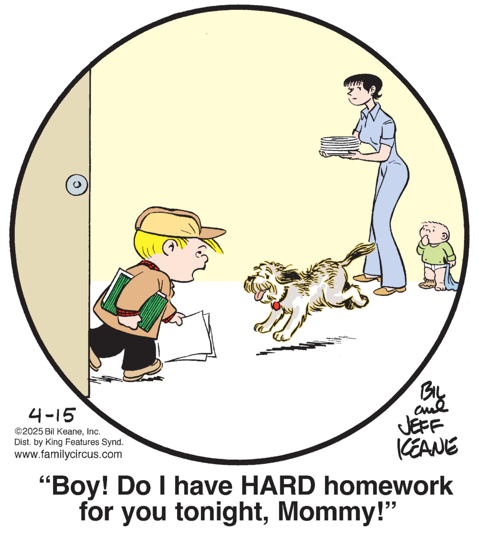Photo caption OCR: 0 4-15 ©2025 Bil KeaneInc. Dist. by King Features Synd. www.familycircus.com BIL JEFF KEANE "Boy! Do I have HARD homework for you tonightMommy!" 0 4-15 © 2025 Bil KeaneInc. Dist . by King Features Synd . www.familycircus.com BIL JEFF KEANE " Boy ! Do I have HARD homework for you tonightMommy ! "