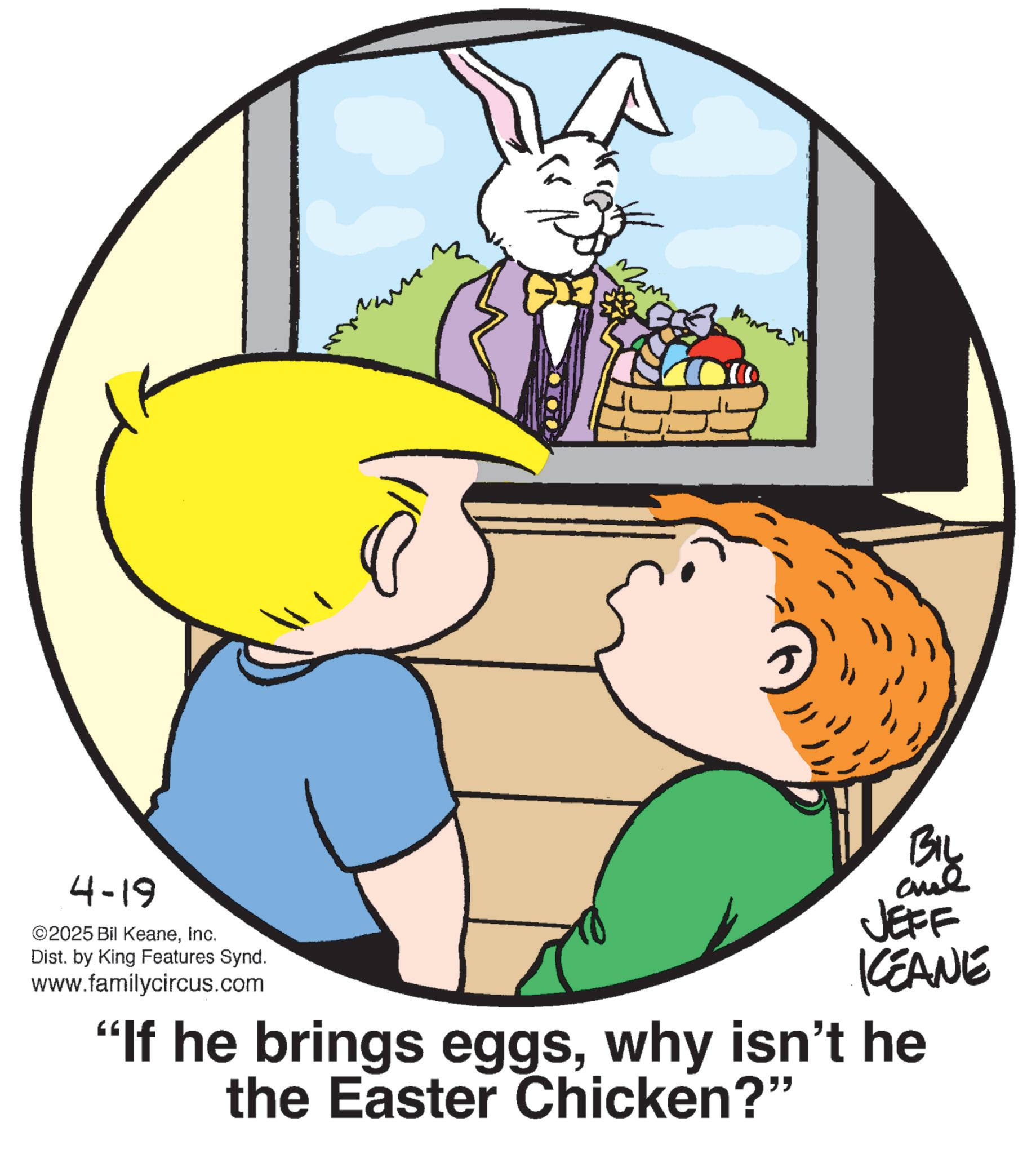 Fictional character OCR: 4-19 ©2025 Bil KeaneInc. Dist. by King Features Synd. www.familycircus.com BIL and JEFF KCEANE "If he brings eggswhy isn't he the Easter Chicken?" 4-19 © 2025 Bil KeaneInc. Dist . by King Features Synd . www.familycircus.com BIL and JEFF KCEANE " If he brings eggswhy isn't he the Easter Chicken ? "