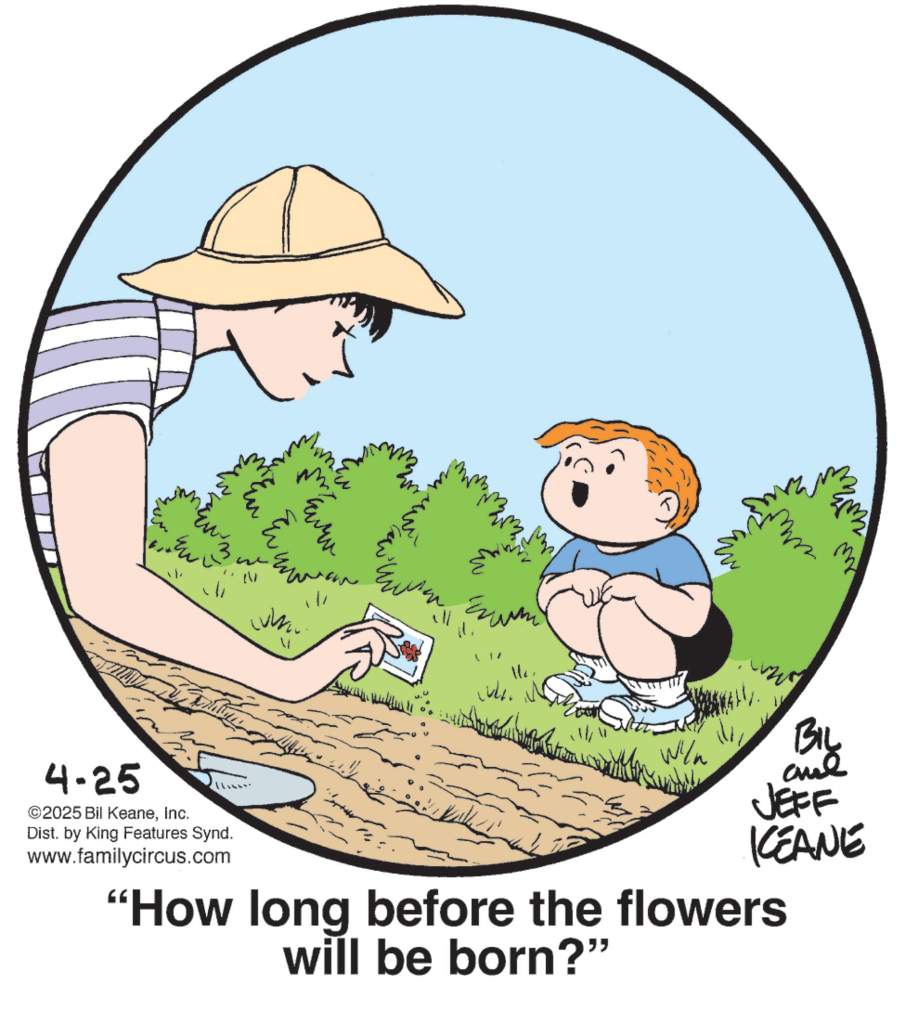 Happiness OCR: 4-25 2025 Bil KeaneInc. m Dist. by King Features Synd. www.familycircus.com ???? ? J | / ? BIL Wiln JEFF KCEANE "How long before the flowers will be born?" 4-25 2025 Bil KeaneInc. m Dist . by King Features Synd . www.familycircus.com ???? ? J | / ? BIL Wiln JEFF KCEANE " How long before the flowers will be born ? "