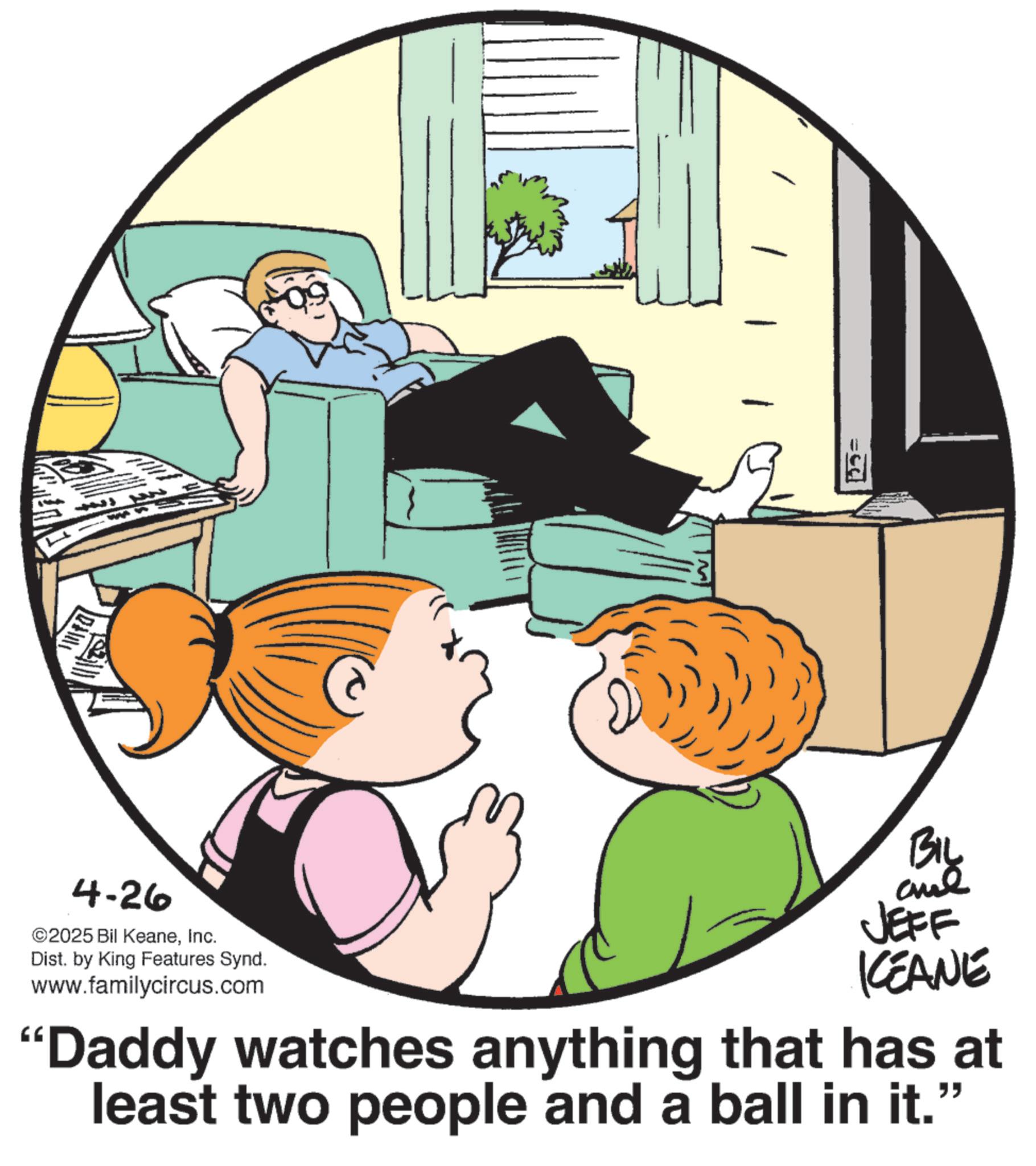 Child OCR: ? 4-26 ©2025 Bil KeaneInc. Dist. by King Features Synd. www.familycircus.com BIL JEFF KEANE "Daddy watches anything that has at least two people and a ball in it. " ? 4-26 © 2025 Bil KeaneInc. Dist . by King Features Synd . www.familycircus.com BIL JEFF KEANE " Daddy watches anything that has at least two people and a ball in it . "