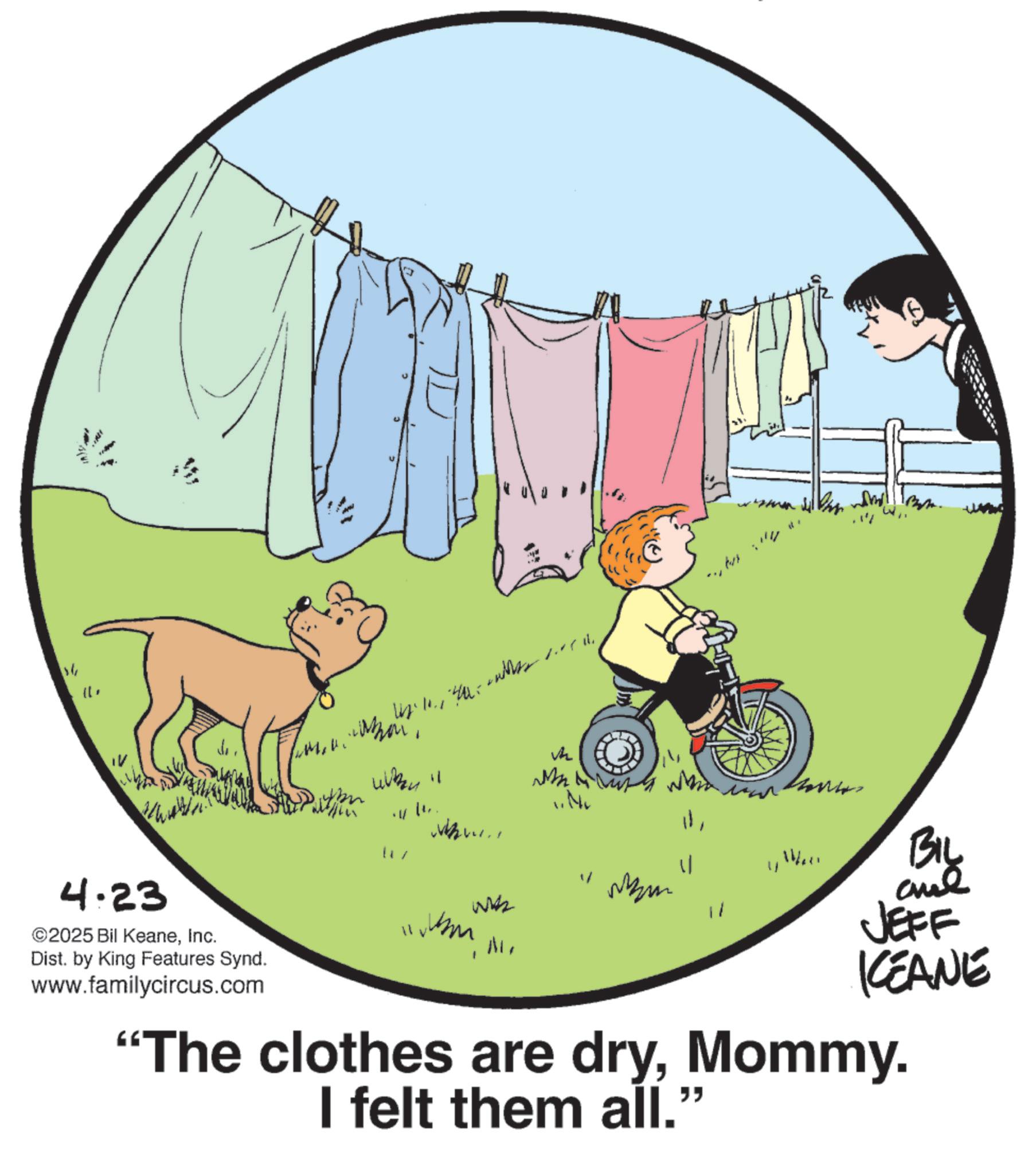 Animation OCR: 11U " V4 " Ma ???! 1111 Dist. by King Features Synd. 4.23 ©2025 Bil KeaneInc. www.familycircus.com "The clothes are dryMommy. I felt them all." V 11/20 BIL Wzm wk 11 JEFF KEANE 11U " V4 " Ma ??? ! 1111 Dist . by King Features Synd . 4.23 © 2025 Bil KeaneInc. www.familycircus.com " The clothes are dryMommy . I felt them all . " V 11/20 BIL Wzm wk 11 JEFF KEANE