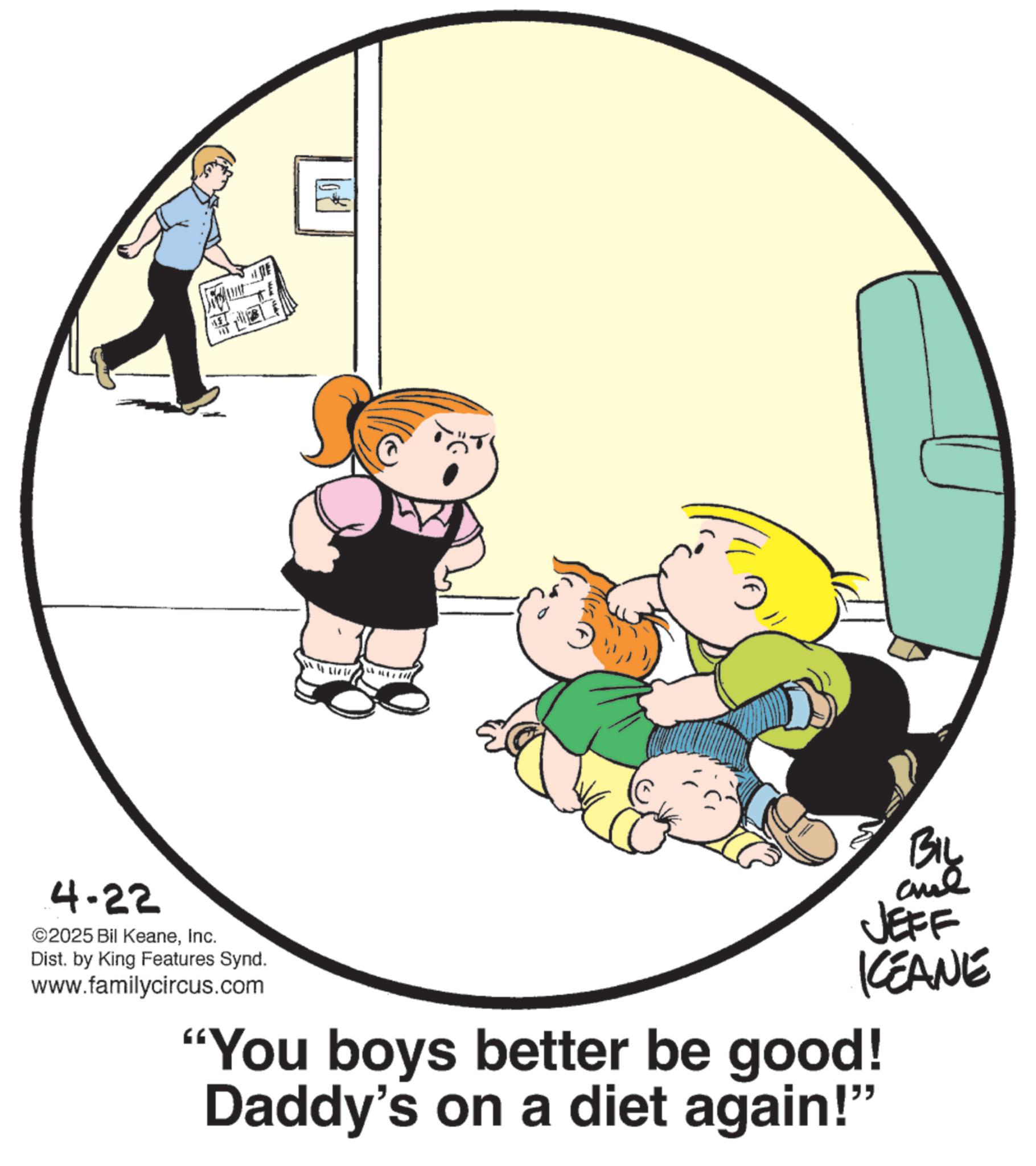Animated cartoon OCR: 10 11 BIL JEFF KEANE 4.22 ©2025 Bil KeaneInc. Dist. by King Features Synd. www.familycircus.com "You boys better be good! Daddy's on a diet again!" 10 11 BIL JEFF KEANE 4.22 © 2025 Bil KeaneInc. Dist . by King Features Synd . www.familycircus.com " You boys better be good ! Daddy's on a diet again ! "