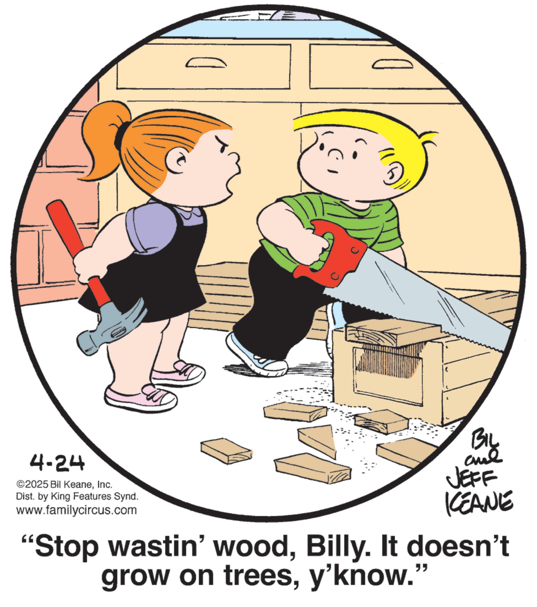Child OCR: 4-24 ©2025 Bil KeaneInc. Dist. by King Features Synd. www.familycircus.com BIL and JEFF KEANE "Stop wastin' woodBilly. It doesn't grow on treesy'know." 4-24 © 2025 Bil KeaneInc. Dist . by King Features Synd . www.familycircus.com BIL and JEFF KEANE " Stop wastin ' woodBilly . It doesn't grow on treesy'know . "