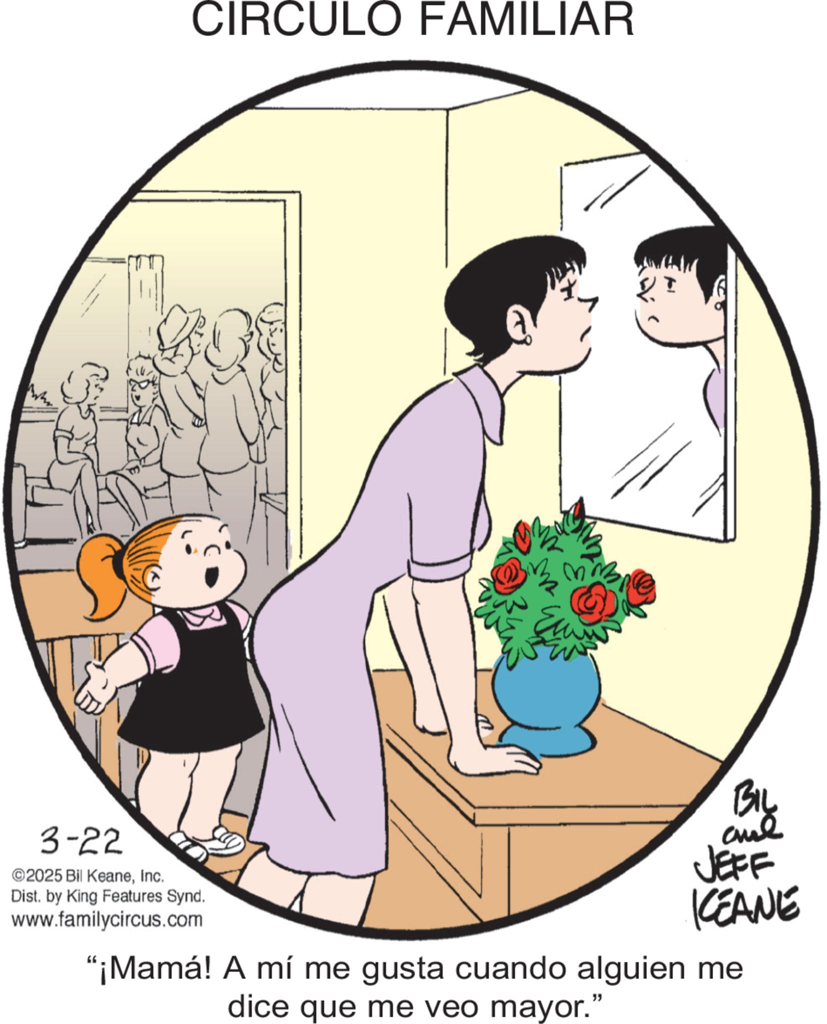 Animated cartoon OCR: 3-22 2025 Bil KeaneInc. CIRCULO FAMILIAR Dist. by King Features Synd. www.familycircus.com Biy JEFF KCEANE "¡Mamá! A mí me gusta cuando alguien me dice que me veo mayor." 3-22 2025 Bil KeaneInc. CIRCULO FAMILIAR Dist . by King Features Synd . www.familycircus.com Biy JEFF KCEANE " ¡ Mamá ! A mí me gusta cuando alguien me dice que me veo mayor . "