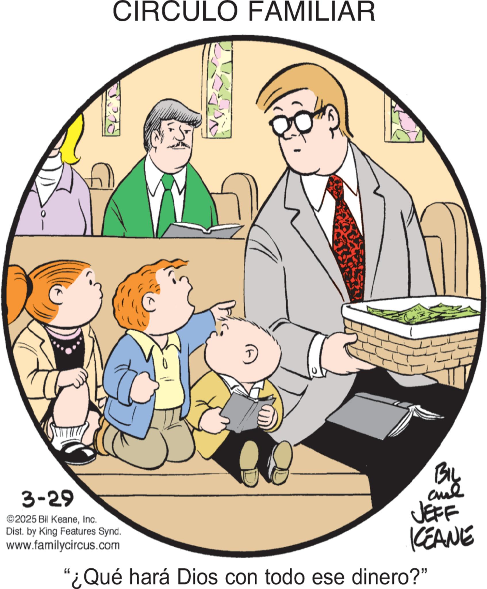 Animated cartoon OCR: CIRCULO FAMILIAR BIL JEFF KCEANE 3-29 2025 Bil KeaneInc. Dist. by King Features Synd. www.familycircus.com "¿Qué hará Dios con todo ese dinero?" CIRCULO FAMILIAR BIL JEFF KCEANE 3-29 2025 Bil KeaneInc. Dist . by King Features Synd . www.familycircus.com " ¿ Qué hará Dios con todo ese dinero ? "