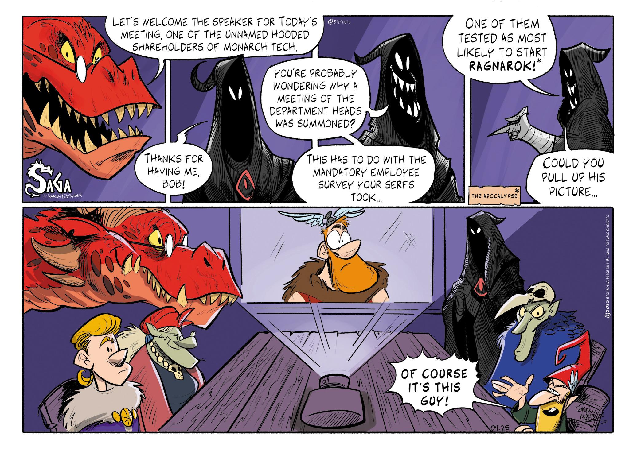 Comic book OCR: SAGA OF BRANN BJORNSON LET'S WELCOME THE SPEAKER FOR TODAY'S @STEPNEAL MEETINGONE OF THE UNNAMED HOODED SHAREHOLDERS OF MONARCH TECH. THANKS FOR HAVING MEBOB! YOU'RE PROBABLY WONDERING WHY A MEETING OF THE DEPARTMENT HEADS WAS SUMMONED? THIS HAS TO DO WITH THE MANDATORY EMPLOYEE SURVEY YOUR SERFS TOOK... ONE OF THEM TESTED AS MOST LIKELY TO START RAGNAROK!* * THE APOCALYPSE OF COURSE IT'S THIS GUY! 04.25 COULD YOU PULL UP HIS PICTURE... ©2025 STEPHEN WEBSTER DIST. BY KING FEATURES SYNDICATE SAGA OF BRANN BJORNSON LET'S WELCOME THE SPEAKER FOR TODAY'S @STEPNEAL MEETINGONE OF THE UNNAMED HOODED SHAREHOLDERS OF MONARCH TECH . THANKS FOR HAVING MEBOB ! YOU'RE PROBABLY WONDERING WHY A MEETING OF THE DEPARTMENT HEADS WAS SUMMONED ? THIS HAS TO DO WITH THE MANDATORY EMPLOYEE SURVEY YOUR SERFS TOOK ... ONE OF THEM TESTED AS MOST LIKELY TO START RAGNAROK ! * * THE APOCALYPSE OF COURSE IT'S THIS GUY ! 04.25 COULD YOU PULL UP HIS PICTURE ... © 2025 STEPHEN WEBSTER DIST . BY KING FEATURES SYNDICATE