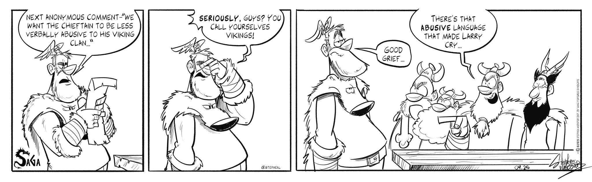 Comic book OCR: NEXT ANONYMOUS COMMENT-"WE WANT THE CHIEFTAIN TO BE LESS VERBALLY ABUSIVE TO HIS VIKING CLAN..." SERIOUSLYGUYS? YOU CALL YOURSELVES VIKINGS! SAGA @STEPNEAL GOOD GRIEF... THERE'S THAT ABUSIVE LANGUAGE THAT MADE LARRY CRY... 04.25 WEBSTER NEXT ANONYMOUS COMMENT- " WE WANT THE CHIEFTAIN TO BE LESS VERBALLY ABUSIVE TO HIS VIKING CLAN ... " SERIOUSLYGUYS ? YOU CALL YOURSELVES VIKINGS ! SAGA @STEPNEAL GOOD GRIEF ... THERE'S THAT ABUSIVE LANGUAGE THAT MADE LARRY CRY ... 04.25 WEBSTER