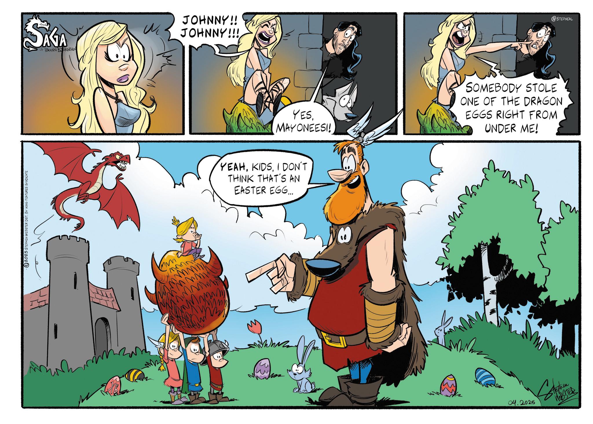 Publication OCR: 2025 STEPHEN WEBSTER DIST. BY KING FEATURES SYNDICATE JOHNNY!! SAGA M JOHNNY!!! of BRANN BORNSON mmm YES. MAYONEESI! YEAHI DON'T THINK THAT'S AN EASTER EGG... w SOMEBODY STOLE ONE OF THE DRAGON EGGS RIGHT FROM UNDER ME! 04.2025 Tephen WEBSTER @STEPNEAL 2025 STEPHEN WEBSTER DIST . BY KING FEATURES SYNDICATE JOHNNY !! SAGA M JOHNNY !!! of BRANN BORNSON mmm YES . MAYONEESI ! YEAHI DON'T THINK THAT'S AN EASTER EGG ... w SOMEBODY STOLE ONE OF THE DRAGON EGGS RIGHT FROM UNDER ME ! 04.2025 Tephen WEBSTER @STEPNEAL