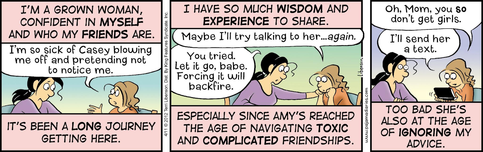 Fiction OCR: I'M A GROWN WOMANCONFIDENT IN MYSELF AND WHO MY FRIENDS ARE. I'm so sick of Casey blowing me off and pretending not to notice me. IT'S BEEN A LONG JOURNEY GETTING HERE. 4/11 2012 Terri LibensonInc. I HAVE SO MUCH WISDOM AND EXPERIENCE TO SHARE. Maybe I'll try talking to her...again. You tried. Let it gobabe. Forcing it will backfire. ESPECIALLY SINCE AMY'S REACHED THE AGE OF NAVIGATING TOXIC AND COMPLICATED FRIENDSHIPS. www.pajamadiaries.com Libenson. Ohyou so don't get girls. I'll send her a text. TOO BAD SHE'S ALSO AT THE AGE OF IGNORING MY ADVICE. I'M A GROWN WOMANCONFIDENT IN MYSELF AND WHO MY FRIENDS ARE . I'm so sick of Casey blowing me off and pretending not to notice me . IT'S BEEN A LONG JOURNEY GETTING HERE . 4/11 2012 Terri LibensonDist . By King Features SyndicateInc. I HAVE SO MUCH WISDOM AND EXPERIENCE TO SHARE . Maybe I'll try talking to her ... again . You tried . Let it gobabe . Forcing it will backfire . ESPECIALLY SINCE AMY'S REACHED THE AGE OF NAVIGATING TOXIC AND COMPLICATED FRIENDSHIPS . www.pajamadiaries.com Libenson . Ohyou so don't get girls . I'll send her a text . TOO BAD SHE'S ALSO AT THE AGE OF IGNORING MY ADVICE .