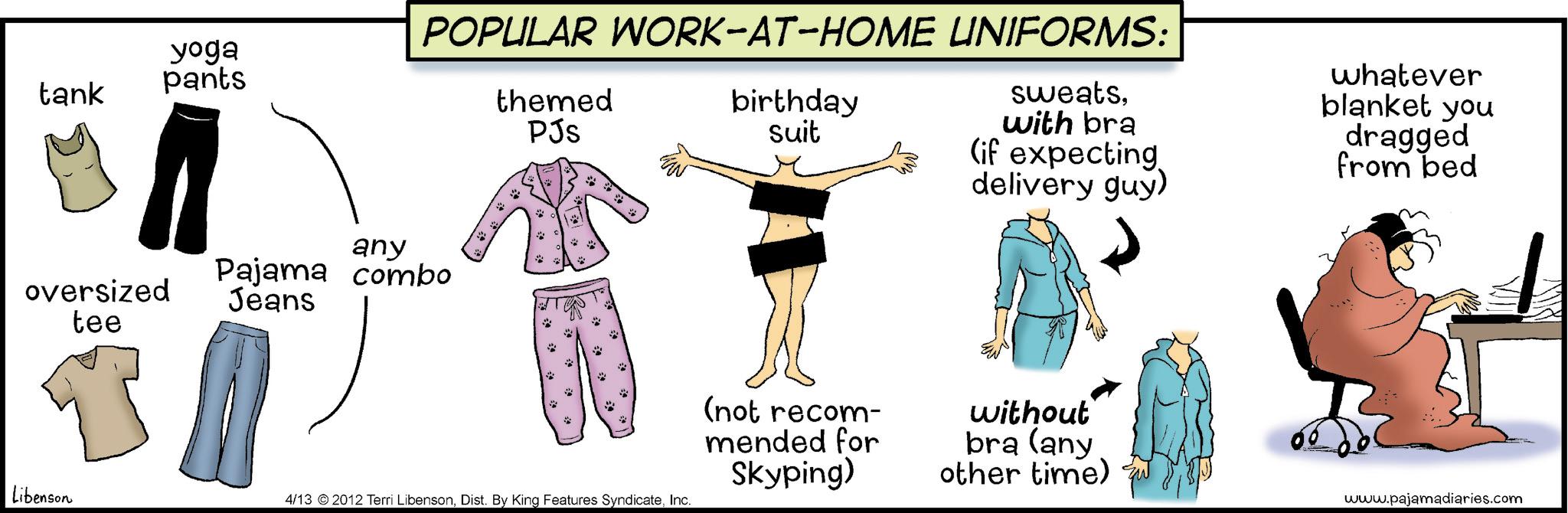 Photo caption OCR: yoga pants tank POPULAR WORK-AT-HOME UNIFORMS: themed PJs birthday suit sweatswith bra (if expecting delivery guy) whatever blanket you dragged from bed any oversized tee Pajama combo Jeans Libenson 4/13 2012 Terri LibensonInc. (not recom- mended for Skyping) without bra (any other time) www.pajamadiaries.com yoga pants tank POPULAR WORK - AT - HOME UNIFORMS : themed PJs birthday suit sweatswith bra ( if expecting delivery guy ) whatever blanket you dragged from bed any oversized tee Pajama combo Jeans Libenson 4/13 2012 Terri LibensonDist . By King Features SyndicateInc. ( not recom- mended for Skyping ) without bra ( any other time ) www.pajamadiaries.com