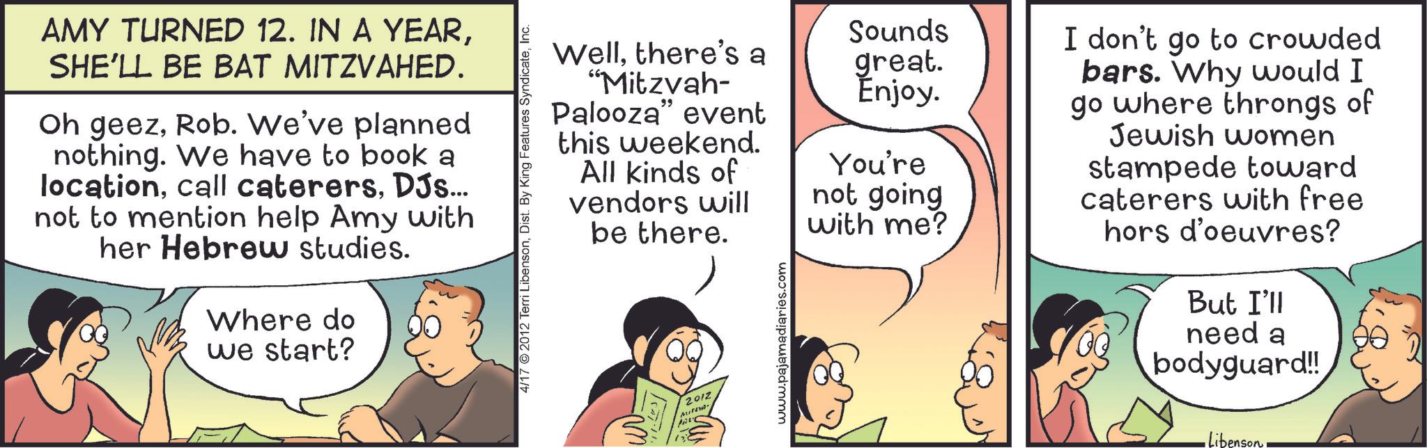 Animation OCR: AMY TURNED 12. IN A YEARSHE'LL BE BAT MITZVAHED. Oh geezRob. We've planned nothing. We have to book a locationDJs... not to mention help Amy with her Hebrew studies. Where do we start? Wellthere's a "Mitzvah- Palooza" event this weekend. All kinds of vendors will be there. 4/17 2012 Terri LibensonInc. PAR 2012 Sounds great. Enjoy. You're not going with me? I don't go to crowded bars. Why would I go where throngs of Jewish women stampede toward caterers with free hors d'oeuvres? But I'll need a bodyguard!! www.pajamadiaries.com Libenson AMY TURNED 12. IN A YEARSHE'LL BE BAT MITZVAHED . Oh geezRob . We've planned nothing . We have to book a locationcall caterersDJs ... not to mention help Amy with her Hebrew studies . Where do we start ? Wellthere's a " Mitzvah- Palooza " event this weekend . All kinds of vendors will be there . 4/17 2012 Terri LibensonDist . By King Features SyndicateInc. PAR 2012 Sounds great . Enjoy . You're not going with me ? I don't go to crowded bars . Why would I go where throngs of Jewish women stampede toward caterers with free hors d'oeuvres ? But I'll need a bodyguard !! www.pajamadiaries.com Libenson