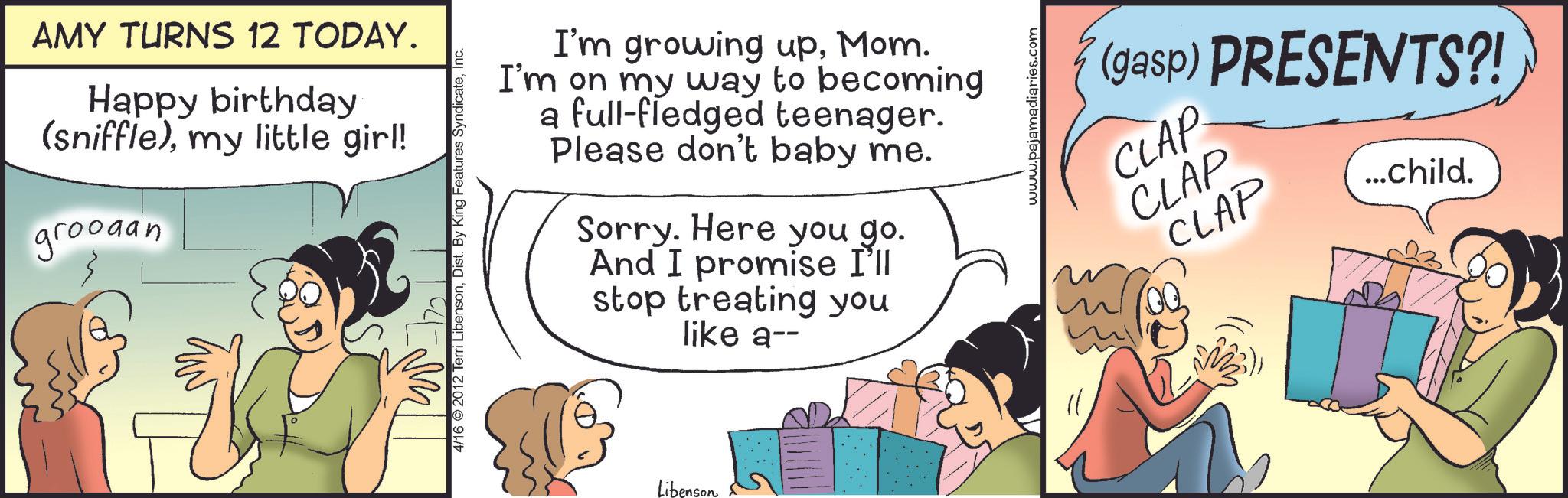 Fiction OCR: AMY TURNS 12 TODAY. Happy birthday (sniffle)my little girl! groodan 4/16 2012 Terri LibensonInc. I'm growing upMom. I'm on my way to becoming a full-fledged teenager. Please don't baby me. Sorry. Here you go. And I promise I'll stop treating you like a-- Libenson www.pajamadiaries.com (gasp) PRESENTS?! CLAP CLAP CLAP ...child. AMY TURNS 12 TODAY . Happy birthday ( sniffle )my little girl ! groodan 4/16 2012 Terri LibensonDist . By King Features SyndicateInc. I'm growing upMom . I'm on my way to becoming a full - fledged teenager . Please don't baby me . Sorry . Here you go . And I promise I'll stop treating you like a-- Libenson www.pajamadiaries.com ( gasp ) PRESENTS ?! CLAP CLAP CLAP ... child .