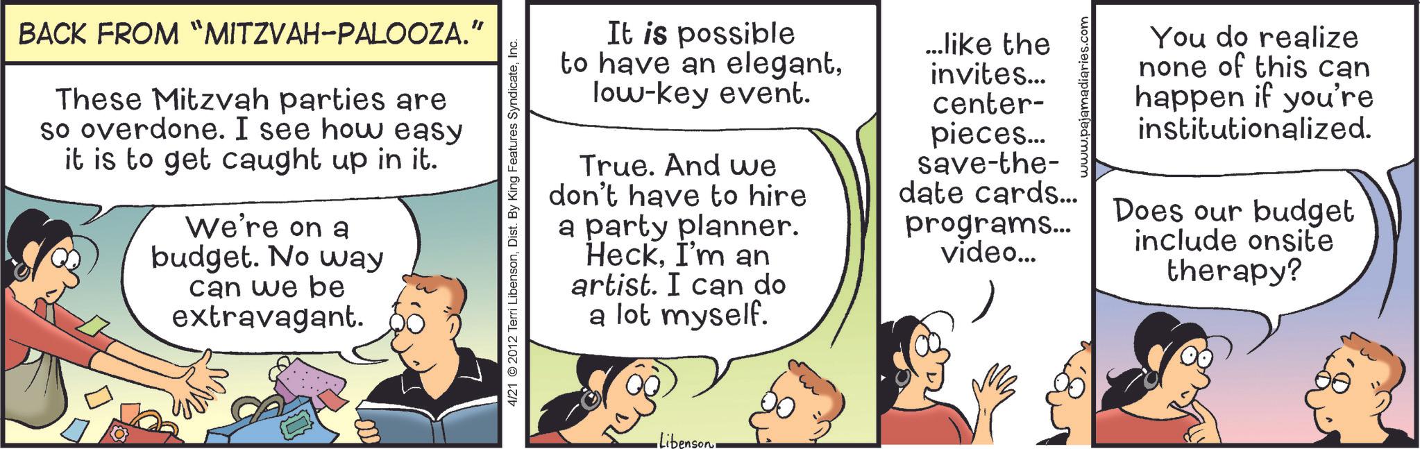 Sharing OCR: BACK FROM "MITZVAH-PALOOZA." These Mitzvah parties are so overdone. I see how easy it is to get caught up in it. We're on a budget. No way can we be extravagant. 4/21 2012 Terri LibensonInc. It is possible to have an elegantlow-key event. True. And we don't have to hire a party planner. HeckI'm an artist. I can do a lot myself. ...like the invites... center- pieces... save-the- date cards... programs... video... •Libenson. www.paja You do realize none of this can happen if you're institutionalized. Does our budget include onsite therapy? BACK FROM " MITZVAH - PALOOZA . " These Mitzvah parties are so overdone . I see how easy it is to get caught up in it . We're on a budget . No way can we be extravagant . 4/21 2012 Terri LibensonDist . By King Features SyndicateInc. It is possible to have an elegantlow - key event . True . And we don't have to hire a party planner . HeckI'm an artist . I can do a lot myself . ... like the invites ... center- pieces ... save - the- date cards ... programs ... video ... • Libenson . www.paja You do realize none of this can happen if you're institutionalized . Does our budget include onsite therapy ?