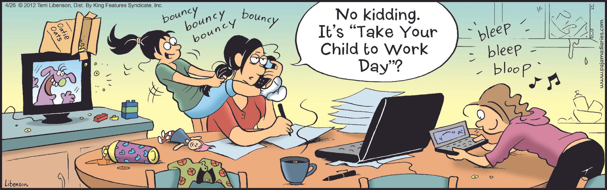 Gadget OCR: Libenson 4/26 2012 Terri LibensonInc. Oats Oatie bouncy bouncy bouncy bouncy No kidding. It's "Take Your Child to Work Day"? bleep - = bleep bloop - www.pajamadiaries.com Libenson 4/26 2012 Terri LibensonDist . By King Features SyndicateInc. Oats Oatie bouncy bouncy bouncy bouncy No kidding . It's " Take Your Child to Work Day " ? bleep - = bleep bloop - www.pajamadiaries.com