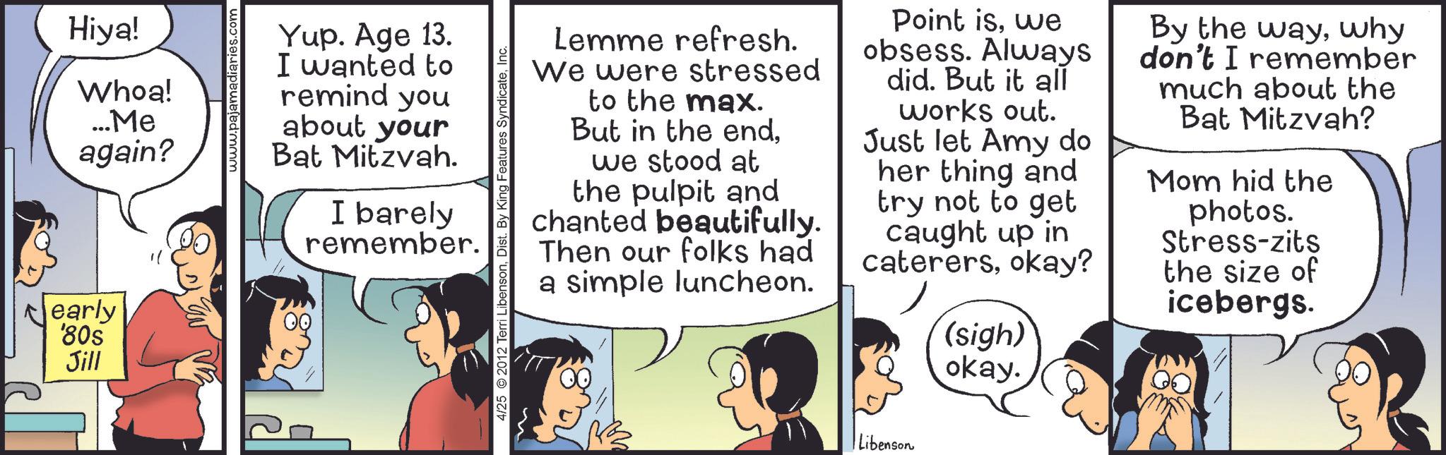 Comic book OCR: Nearly '80s Jill Hiya! Whoa! ...Me again? www.pajamadiaries.com Yup. Age 13. I wanted to remind you about your Bat Mitzvah. I barely remember. 4/25 2012 Terri LibensonLemme refresh. We were stressed to the max. But in the endwe stood at the pulpit and chanted beautifully. Then our folks had a simple luncheon. Point iswe obsess. Always did. But it all works out. Just let Amy do her thing and try not to get caught up in caterersokay? (sigh) okay. By the waywhy don't I remember much about the Bat Mitzvah? Mom hid the photos. Stress-zits the size of icebergs. Libenson Nearly ' 80s Jill Hiya ! Whoa ! ... Me again ? www.pajamadiaries.com Yup . Age 13 . I wanted to remind you about your Bat Mitzvah . I barely remember . 4/25 2012 Terri LibensonDist . By King Features SyndicateLemme refresh . We were stressed to the max . But in the endwe stood at the pulpit and chanted beautifully . Then our folks had a simple luncheon . Point iswe obsess . Always did . But it all works out . Just let Amy do her thing and try not to get caught up in caterersokay ? ( sigh ) okay . By the waywhy don't I remember much about the Bat Mitzvah ? Mom hid the photos . Stress - zits the size of icebergs . Libenson