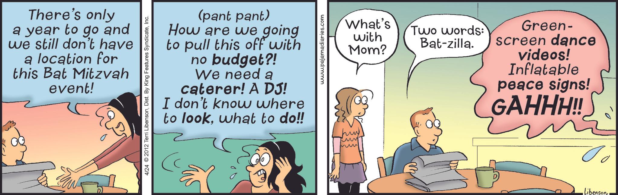 Fictional character OCR: There's only a year to go and we still don't have a location for this Bat Mitzvah event! 4/24 2012 Terri LibensonInc. (pant pant) How are we going to pull this off with no budget?! We need a caterer! A DJ! I don't know where to lookwhat to do!! www.pajamadiaries.com What's Two words: with Bat-zilla. Mom? Green- screen dance videos! Inflatable peace signs! GAHHH!! ?? -LibensonThere's only a year to go and we still don't have a location for this Bat Mitzvah event ! 4/24 2012 Terri LibensonDist . By King Features SyndicateInc. ( pant pant ) How are we going to pull this off with no budget ?! We need a caterer ! A DJ ! I don't know where to lookwhat to do !! www.pajamadiaries.com What's Two words : with Bat - zilla . Mom ? Green- screen dance videos ! Inflatable peace signs ! GAHHH !! ?? -Libenson