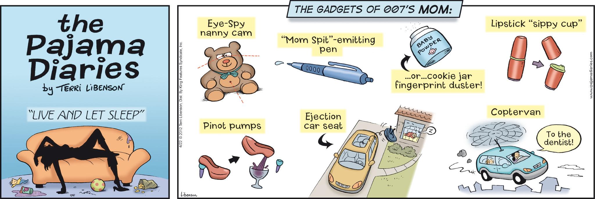 Cartoon OCR: the Pajama Diaries by TERRI LIBENSON "LIVE AND LET SLEEP" 4/22 2012 Terri LibensonInc. Libenson Eye-Spy nanny cam THE GADGETS OF 007'S MOM: "Mom Spit"-emitting pen 0000 BABY POWDER Pinot pumps Ejection car seat ...or...cookie jar fingerprint duster! Lipstick "sippy cup" Coptervan To the dentist! www.pajamadiaries.com the Pajama Diaries by TERRI LIBENSON " LIVE AND LET SLEEP " 4/22 2012 Terri LibensonDist . By King Features SyndicateInc. Libenson Eye - Spy nanny cam THE GADGETS OF 007'S MOM : " Mom Spit " -emitting pen 0000 BABY POWDER Pinot pumps Ejection car seat ... or ... cookie jar fingerprint duster ! Lipstick " sippy cup " Coptervan To the dentist ! www.pajamadiaries.com