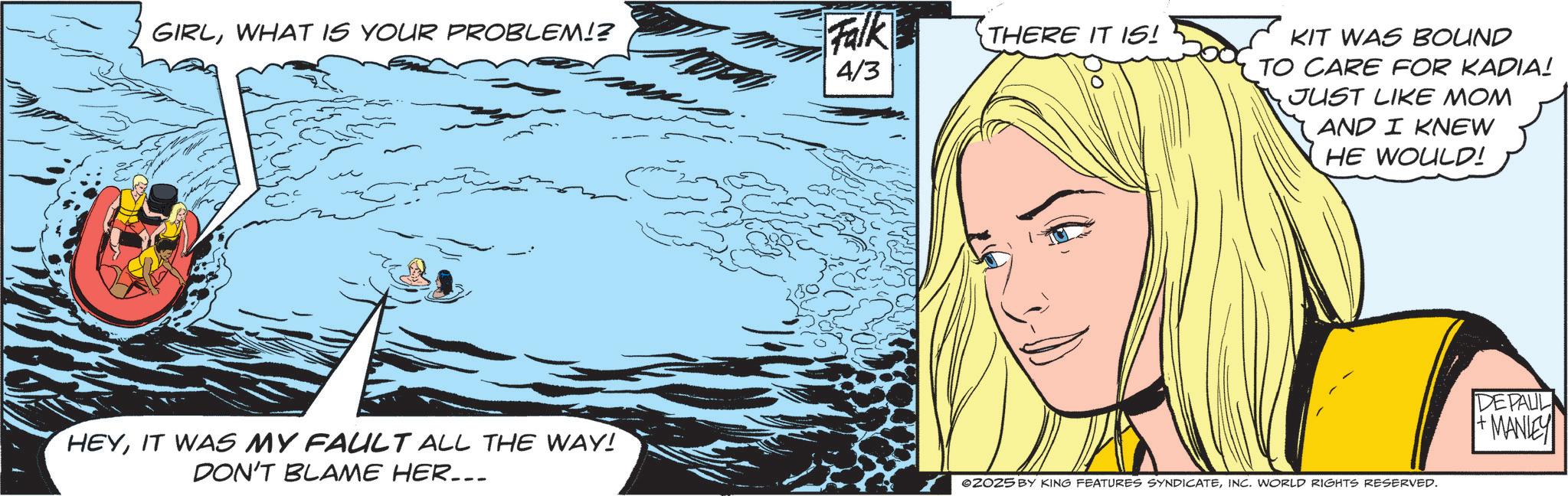 Comic book OCR: GIRLWHAT IS YOUR PROBLEM!? ??? ?? ??? Falk THERE IT IS! 4/3 KIT WAS BOUND TO CARE FOR KADIA! JUST LIKE MOM AND I KNEW HE WOULD! HEYIT WAS MY FAULT ALL THE WAY! DON'T BLAME HER... ZOZ5 BY KING FEATURES SYNDICATEINC. WORLD RIGHTS RESERVED. DEPAUL MANE GIRLWHAT IS YOUR PROBLEM !? ??? ?? ??? Falk THERE IT IS ! 4/3 KIT WAS BOUND TO CARE FOR KADIA ! JUST LIKE MOM AND I KNEW HE WOULD ! HEYIT WAS MY FAULT ALL THE WAY ! DON'T BLAME HER ... ZOZ5 BY KING FEATURES SYNDICATEINC . WORLD RIGHTS RESERVED . DEPAUL MANE