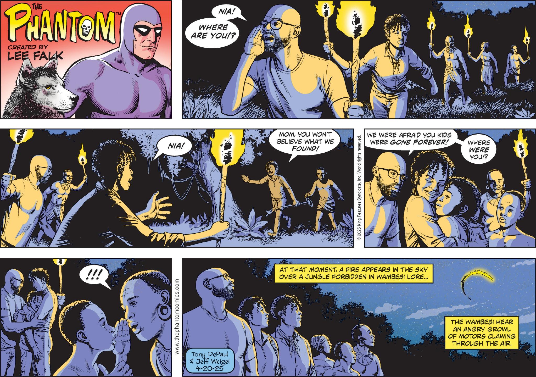 Animated cartoon OCR: THE PHANTOM CREATED BY LEE FALK TM !!! www.thephantomcomics.com NIA! WHERE ARE YOU!? NIA! MOMYOU WON'T BELIEVE WHAT WE FOUND! Tony DePaul & Jeff Weigel 4-20-25 © 2025 King Features SyndicateInc. World rights reserved. WE WERE AFRAID YOU KIDS WERE GONE FOREVER! WHERE WERE YOU!? AT THAT MOMENTA FIRE APPEARS IN THE SKY OVER A JUNGLE FORBIDDEN IN WAMBESI LORE... THE WAMBESI HEAR AN ANGRY GROWL OF MOTORS CLAWING THROUGH THE AIR. THE PHANTOM CREATED BY LEE FALK TM !!! www.thephantomcomics.com NIA ! WHERE ARE YOU !? NIA ! MOMYOU WON'T BELIEVE WHAT WE FOUND ! Tony DePaul & Jeff Weigel 4-20-25 © 2025 King Features SyndicateInc. World rights reserved . WE WERE AFRAID YOU KIDS WERE GONE FOREVER ! WHERE WERE YOU !? AT THAT MOMENTA FIRE APPEARS IN THE SKY OVER A JUNGLE FORBIDDEN IN WAMBESI LORE ... THE WAMBESI HEAR AN ANGRY GROWL OF MOTORS CLAWING THROUGH THE AIR .