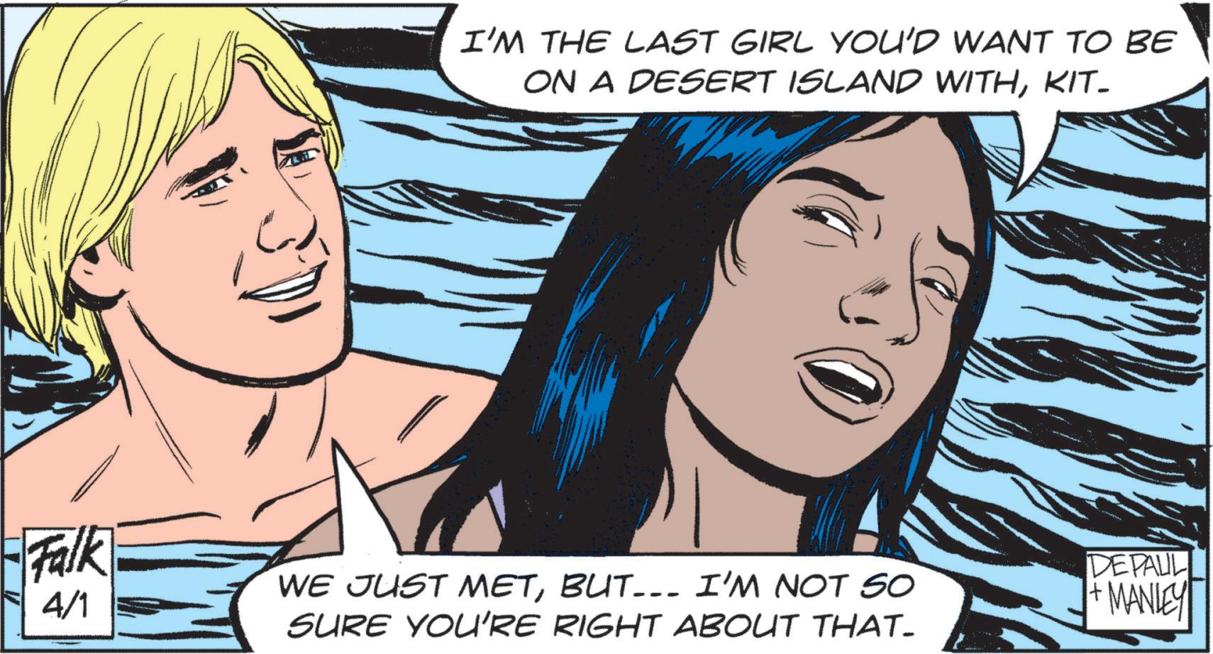 Comic book OCR: I'M THE LAST GIRL YOU'D WANT TO BE ON A DESERT ISLAND WITHKIT- Falk 4/1 WE JUST METBUT... I'M NOT SO SURE YOU'RE RIGHT ABOUT THAT- DEPAUL +MANLEY I'M THE LAST GIRL YOU'D WANT TO BE ON A DESERT ISLAND WITHKIT- Falk 4/1 WE JUST METBUT ... I'M NOT SO SURE YOU'RE RIGHT ABOUT THAT- DEPAUL + MANLEY