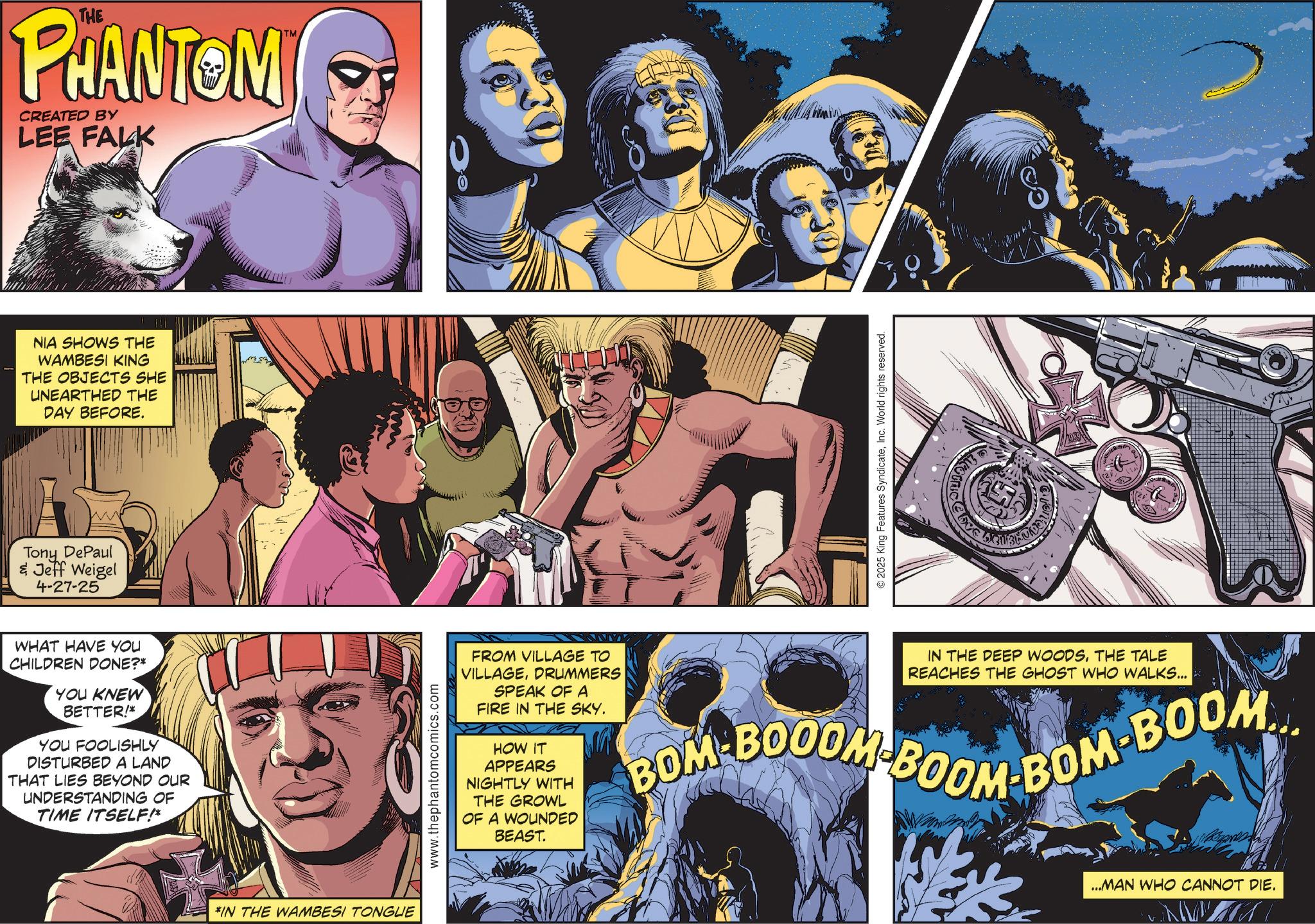 Hero OCR: THE PHANTOM CREATED BY LEE FALK NIA SHOWS THE WAMBESI KING THE OBJECTS SHE UNEARTHED THE DAY BEFORE. Tony DePaul & Jeff Weigel 4-27-25 WHAT HAVE YOU CHILDREN DONE?* YOU KNEW BETTER!* YOU FOOLISHLY DISTURBED A LAND THAT LIES BEYOND OUR UNDERSTANDING OF TIME ITSELF!* *IN THE WAMBESI TONGUE TM www.thephantomcomics.com ©2025 King Features SyndicateInc. World rights reserved. Love FROM VILLAGE TO VILLAGEDRUMMERS SPEAK OF A FIRE IN THE SKY. HOW IT APPEARS NIGHTLY WITH THE GROWL OF A WOUNDED BEAST. IN THE DEEP WOODSTHE TALE REACHES THE GHOST WHO WALKS... BOM-BOOOM BOOM-BOM-BOOM... ...MAN WHO CANNOT DIE. THE PHANTOM CREATED BY LEE FALK NIA SHOWS THE WAMBESI KING THE OBJECTS SHE UNEARTHED THE DAY BEFORE . Tony DePaul & Jeff Weigel 4-27-25 WHAT HAVE YOU CHILDREN DONE ? * YOU KNEW BETTER ! * YOU FOOLISHLY DISTURBED A LAND THAT LIES BEYOND OUR UNDERSTANDING OF TIME ITSELF ! * * IN THE WAMBESI TONGUE TM www.thephantomcomics.com © 2025 King Features SyndicateInc. World rights reserved . Love FROM VILLAGE TO VILLAGEDRUMMERS SPEAK OF A FIRE IN THE SKY . HOW IT APPEARS NIGHTLY WITH THE GROWL OF A WOUNDED BEAST . IN THE DEEP WOODSTHE TALE REACHES THE GHOST WHO WALKS ... BOM - BOOOM BOOM - BOM - BOOM ... ... MAN WHO CANNOT DIE .