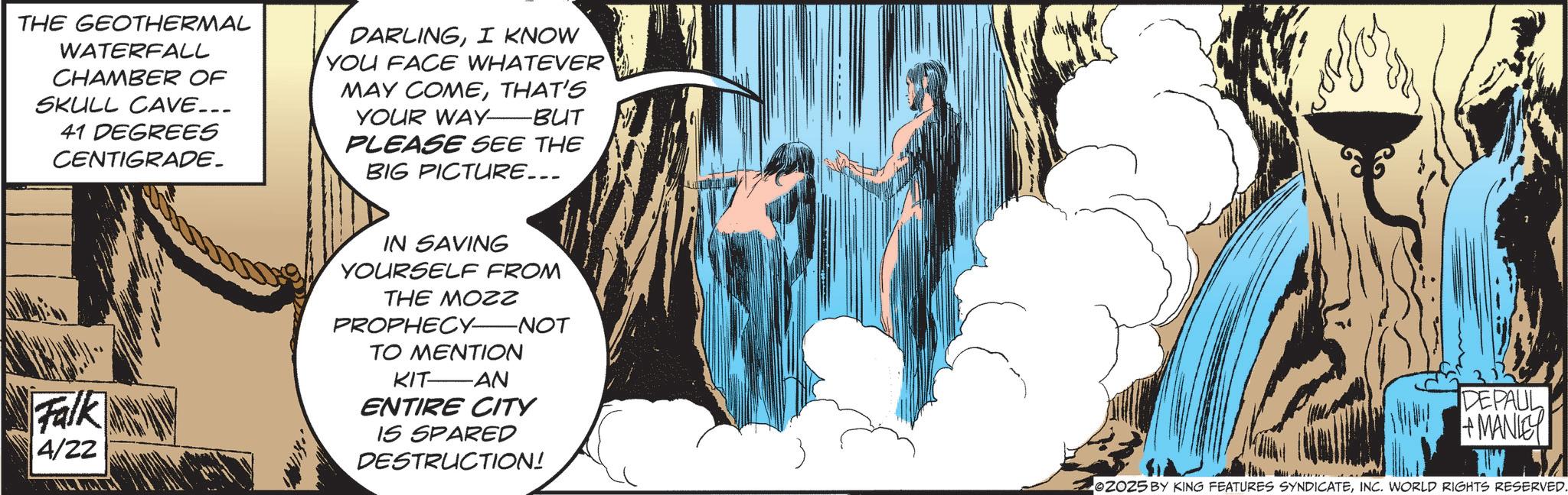 Comics OCR: THE GEOTHERMAL WATERFALL CHAMBER OF SKULL CAVE... 41 DEGREES CENTIGRADE. DARLINGI KNOW YOU FACE WHATEVER MAY COMETHAT'S YOUR WAY-BUT PLEASE SEE THE BIG PICTURE... Falk 4/22 IN SAVING YOURSELF FROM THE MOZZ PROPHECY-NOT TO MENTION KIT AN ENTIRE CITY IS SPARED DESTRUCTION! DEPAUL +MANIE 2025 BY KING FEATURES SYNDICATEINC. WORLD RIGHTS RESERVED. THE GEOTHERMAL WATERFALL CHAMBER OF SKULL CAVE ... 41 DEGREES CENTIGRADE . DARLINGI KNOW YOU FACE WHATEVER MAY COMETHAT'S YOUR WAY - BUT PLEASE SEE THE BIG PICTURE ... Falk 4/22 IN SAVING YOURSELF FROM THE MOZZ PROPHECY - NOT TO MENTION KIT AN ENTIRE CITY IS SPARED DESTRUCTION ! DEPAUL + MANIE 2025 BY KING FEATURES SYNDICATEINC . WORLD RIGHTS RESERVED .