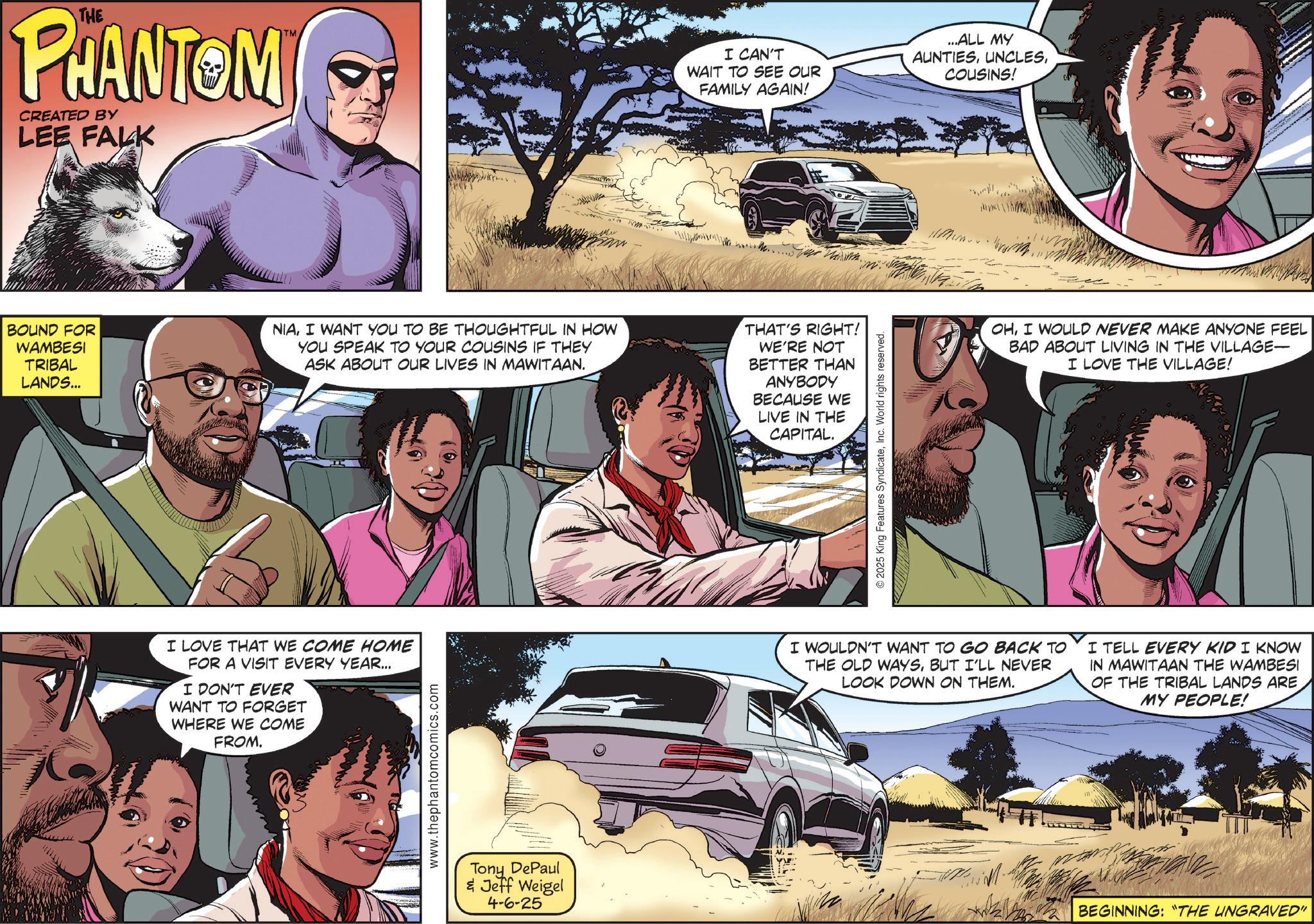 Film OCR: THE PHANTOM CREATED BY LEE FALK TM I CAN'T WAIT TO SEE OUR FAMILY AGAIN! ...ALL MY AUNTIESCOUSINS! BOUND FOR WAMBESI TRIBAL LANDS... NIAI WANT YOU TO BE THOUGHTFUL IN HOW YOU SPEAK TO YOUR COUSINS IF THEY ASK ABOUT OUR LIVES IN MAWITAAN. THAT'S RIGHT! WE'RE NOT BETTER THAN ANYBODY BECAUSE WE LIVE IN THE CAPITAL. I LOVE THAT WE COME HOME FOR A VISIT EVERY YEAR... I DON'T EVER WANT TO FORGET WHERE WE COME FROM. www.thephantomcomics.com Tony DePaul & Jeff Weigel 4-6-25 © 2025 King Features SyndicateInc. World rights reserved. OHI WOULD NEVER MAKE ANYONE FEEL BAD ABOUT LIVING IN THE VILLAGE- I LOVE THE VILLAGE! I WOULDN'T WANT TO GO BACK TO THE OLD WAYSBUT I'LL NEVER LOOK DOWN ON THEM. I TELL EVERY KID I KNOW IN MAWITAAN THE WAMBESI OF THE TRIBAL LANDS ARE MY PEOPLE! BEGINNING: "THE UNGRAVED" THE PHANTOM CREATED BY LEE FALK TM I CAN'T WAIT TO SEE OUR FAMILY AGAIN ! ... ALL MY AUNTIESCOUSINS ! BOUND FOR WAMBESI TRIBAL LANDS ... NIAI WANT YOU TO BE THOUGHTFUL IN HOW YOU SPEAK TO YOUR COUSINS IF THEY ASK ABOUT OUR LIVES IN MAWITAAN . THAT'S RIGHT ! WE'RE NOT BETTER THAN ANYBODY BECAUSE WE LIVE IN THE CAPITAL . I LOVE THAT WE COME HOME FOR A VISIT EVERY YEAR ... I DON'T EVER WANT TO FORGET WHERE WE COME FROM . www.thephantomcomics.com Tony DePaul & Jeff Weigel 4-6-25 © 2025 King Features SyndicateInc. World rights reserved . OHI WOULD NEVER MAKE ANYONE FEEL BAD ABOUT LIVING IN THE VILLAGE- I LOVE THE VILLAGE ! I WOULDN'T WANT TO GO BACK TO THE OLD WAYSBUT I'LL NEVER LOOK DOWN ON THEM . I TELL EVERY KID I KNOW IN MAWITAAN THE WAMBESI OF THE TRIBAL LANDS ARE MY PEOPLE ! BEGINNING : " THE UNGRAVED "
