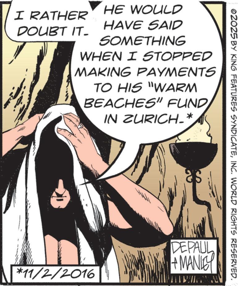Animated cartoon OCR: I RATHER DOUBT IT- HE WOULD HAVE SAID SOMETHING WHEN I STOPPED MAKING PAYMENTS TO HIS "WARM BEACHES" FUND IN ZURICH-* *11/2/2016 ©2025 BY KING FEATURES SYNDICATEINC. WORLD RIGHTS RESERVED. DEPAUL +MANLEY I RATHER DOUBT IT- HE WOULD HAVE SAID SOMETHING WHEN I STOPPED MAKING PAYMENTS TO HIS " WARM BEACHES " FUND IN ZURICH- * * 11 / 2 / 2016 © 2025 BY KING FEATURES SYNDICATEINC . WORLD RIGHTS RESERVED . DEPAUL + MANLEY