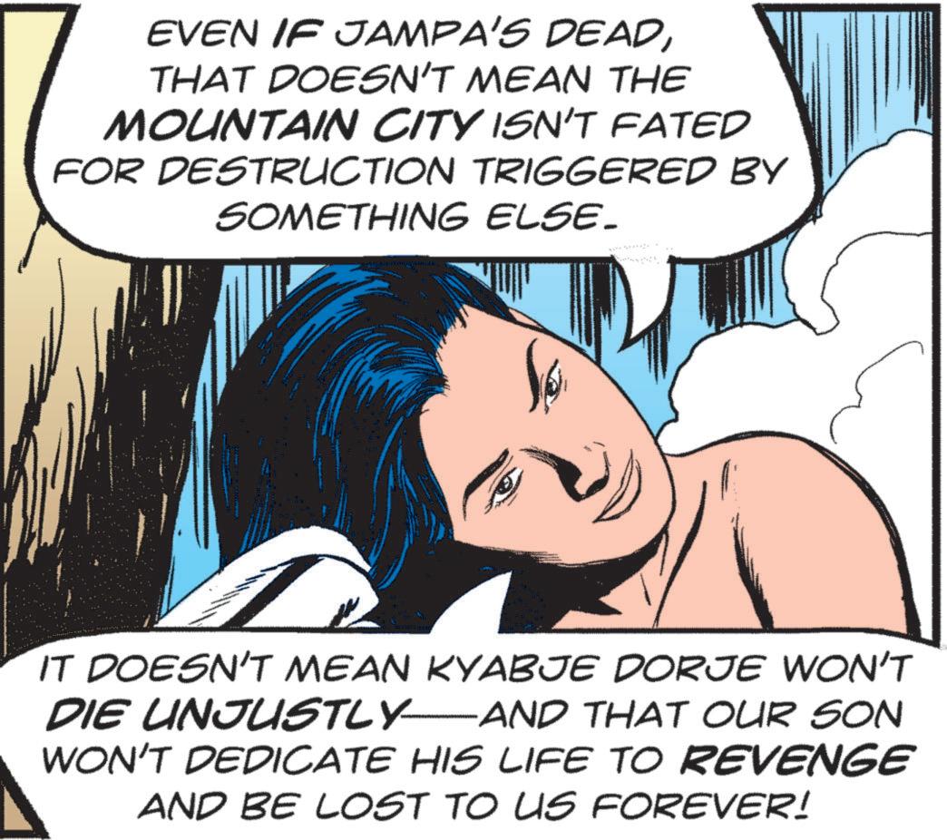 Publication OCR: EVEN IF JAMPA'S DEADTHAT DOESN'T MEAN THE MOUNTAIN CITY ISN'T FATED FOR DESTRUCTION TRIGGERED BY SOMETHING ELSE. IT DOESN'T MEAN KYABJE DORJE WON'T DIE UNJUSTLY—AND THAT OUR SON WON'T DEDICATE HIS LIFE TO REVENGE AND BE LOST TO US FOREVER! EVEN IF JAMPA'S DEADTHAT DOESN'T MEAN THE MOUNTAIN CITY ISN'T FATED FOR DESTRUCTION TRIGGERED BY SOMETHING ELSE . IT DOESN'T MEAN KYABJE DORJE WON'T DIE UNJUSTLY — AND THAT OUR SON WON'T DEDICATE HIS LIFE TO REVENGE AND BE LOST TO US FOREVER !