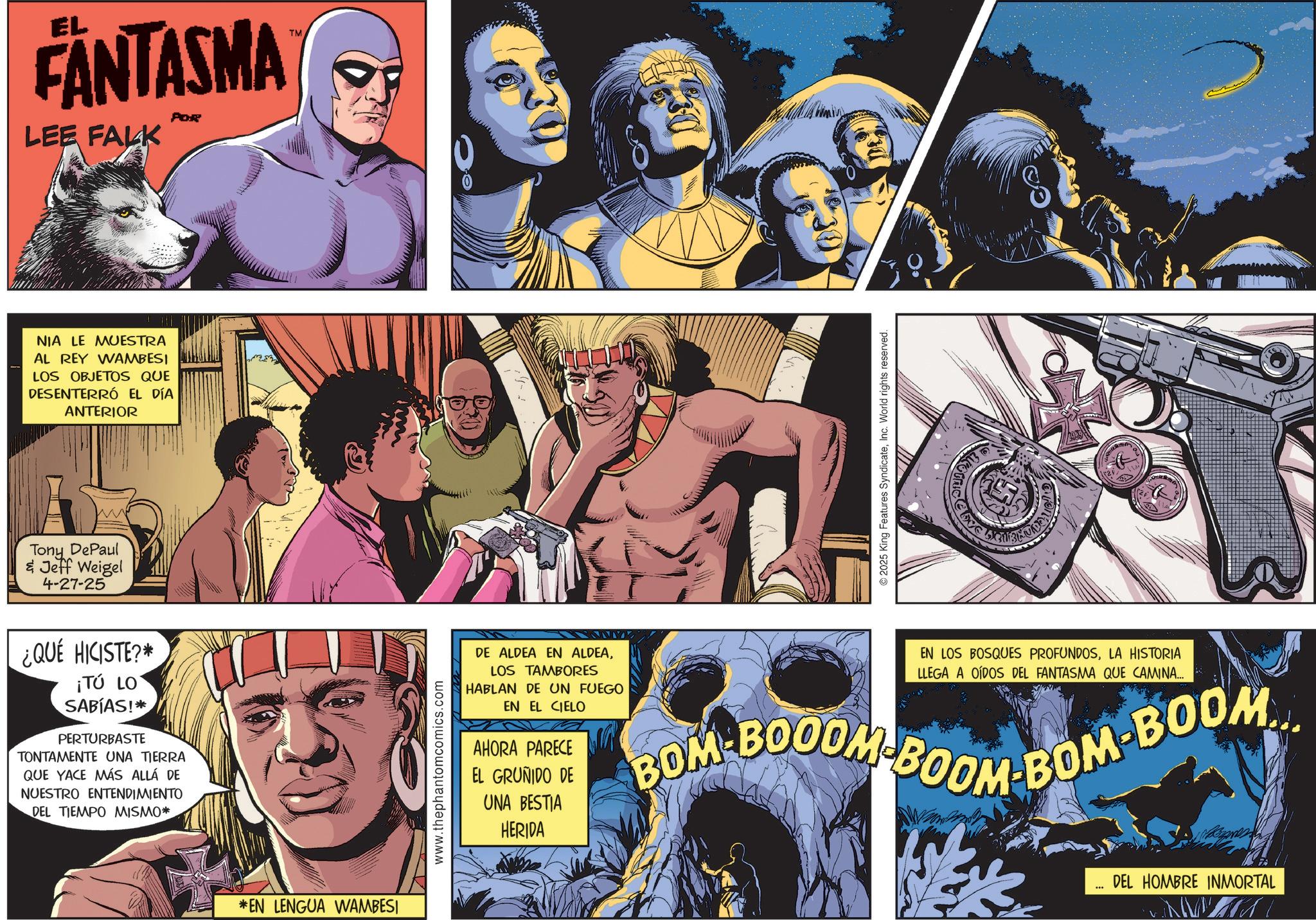 Hero OCR: EL FANTASMA LEE FALK POR NIA LE MUESTRA AL REY WAMBESI LOS OBJETOS QUE DESENTERRÓ EL DÍA ANTERIOR www Tony DePaul & Jeff Weigel 4-27-25 ¿QUÉ HICISTE?* ¡TÚ LO SABÍAS!* PERTURBASTE TONTAMENTE UNA TIERRA QUE YACE MÁS ALLÁ DE NUESTRO ENTENDIMIENTO DEL TIEMPO MISMO* *EN LENGUA WAMBESI www.thephantomcomics.com TM 2025 King Features SyndicateInc. World rights reserved. DE ALDEA EN ALDEALOS TAMBORES HABLAN DE UN FUEGO EN EL CIELO AHORA PARECE EL GRUÑIDO DE UNA BESTIA HERIDA EN LOS BOSQUES PROFUNDOSLA HISTORIA LLEGA A OÍDOS DEL FANTASMA QUE CAMINA... BOM-BOODM-BOOM BOM-BOOM DEL HOMBRE INMORTAL W EL FANTASMA LEE FALK POR NIA LE MUESTRA AL REY WAMBESI LOS OBJETOS QUE DESENTERRÓ EL DÍA ANTERIOR www Tony DePaul & Jeff Weigel 4-27-25 ¿ QUÉ HICISTE ? * ¡ TÚ LO SABÍAS ! * PERTURBASTE TONTAMENTE UNA TIERRA QUE YACE MÁS ALLÁ DE NUESTRO ENTENDIMIENTO DEL TIEMPO MISMO * * EN LENGUA WAMBESI www.thephantomcomics.com TM 2025 King Features SyndicateInc. World rights reserved . DE ALDEA EN ALDEALOS TAMBORES HABLAN DE UN FUEGO EN EL CIELO AHORA PARECE EL GRUÑIDO DE UNA BESTIA HERIDA EN LOS BOSQUES PROFUNDOSLA HISTORIA LLEGA A OÍDOS DEL FANTASMA QUE CAMINA ... BOM - BOODM - BOOM BOM - BOOM DEL HOMBRE INMORTAL W