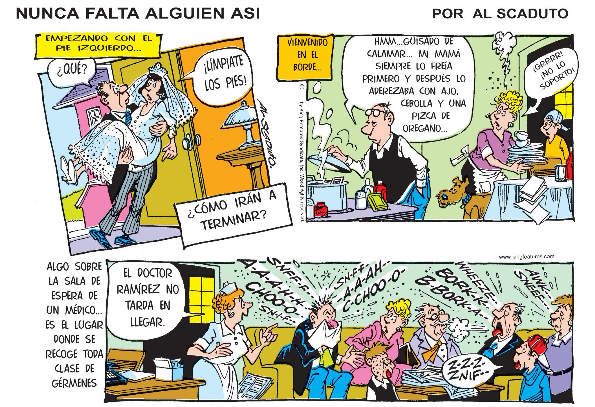 Gesture OCR: NUNCA FALTA ALGUIEN ASI EMPEZANDO CON EL PIE IZQUIERDO... ¿QUÉ? VIENVENIDO LIMPIATE LOS PIES! EN EL BORDE... AL SCADuto. POR AL SCADUTO HMM...GUISADO DE CALAMAR... MI MAMÁ SIEMPRE LO FREÍA PRIMERO Y DESPUÉS LO ADEREZABA CON AJOICEBOLLA Y UNA PIZCA DE OREGANO... ¡GRRRR! ¡NO LO SOPORTO! ndicateInc. World rights by King Features S Syndic ¿CÓMO IRÁN A TERMINAR? ALGO SOBRE LA SALA DE ESPERA DE UN MÉDICO... ES EL LUGAR DONDE SE RECOGE TODA CLASE DE GÉRMENES EL DOCTOR RAMÍREZ NO TARDA EN LLEGAR. s reserved. SNFF-F.. A-A-H-H-- CHOO-O- ·SN-I-F SN-FF- A-A-AH- C-CHOO-O- www.kingfeatures.com BORK B-BORK-A- WHEEZE- 01 AWK- SNEEF 2-2-2- ZNIF NUNCA FALTA ALGUIEN ASI EMPEZANDO CON EL PIE IZQUIERDO ... ¿ QUÉ ? VIENVENIDO LIMPIATE LOS PIES ! EN EL BORDE ... AL SCADuto . POR AL SCADUTO HMM ... GUISADO DE CALAMAR ... MI MAMÁ SIEMPRE LO FREÍA PRIMERO Y DESPUÉS LO ADEREZABA CON AJOICEBOLLA Y UNA PIZCA DE OREGANO ... ¡ GRRRR ! ¡ NO LO SOPORTO ! ndicateInc. World rights by King Features S Syndic ¿ CÓMO IRÁN A TERMINAR ? ALGO SOBRE LA SALA DE ESPERA DE UN MÉDICO ... ES EL LUGAR DONDE SE RECOGE TODA CLASE DE GÉRMENES EL DOCTOR RAMÍREZ NO TARDA EN LLEGAR . s reserved . SNFF - F .. A - A - H - H-- CHOO - O- · SN - I - F SN - FF- A - A - AH- C - CHOO - O- www.kingfeatures.com BORK B - BORK - A- WHEEZE- 01 AWK- SNEEF 2-2-2- ZNIF