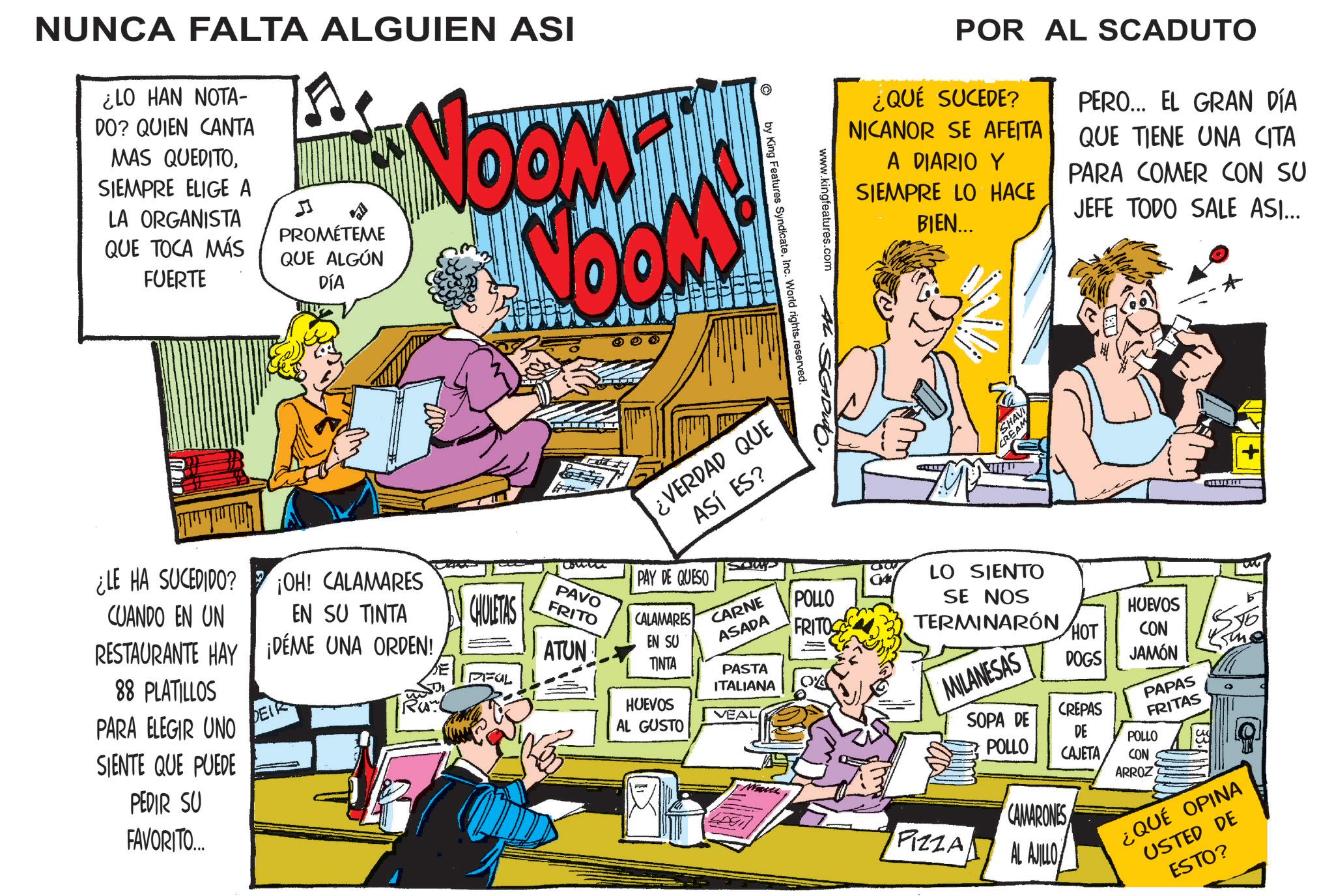 Comic book OCR: NUNCA FALTA ALGUIEN ASI ¿LO HAN NOTA- DO? QUIEN CANTA MAS QUEDITOSIEMPRE ELIGE A LA ORGANISTA QUE TOCA MÁS FUERTE J PROMÉTEME QUE ALGÚN DÍA NOOM™ NOOM www.kingfeatures.com AL by King Features SyndicateInc. World rights reserved. ¿VERDAD QUE ASÍ ES? ¿LE HA SUCEDIDO? CUANDO EN UN ¡OH! CALAMARES EN SU TINTA RESTAURANTE HAY ¡DÉME UNA ORDEN! 88 PLATILLOS PARA ELEGIR UNO SIENTE QUE PUEDE PEDIR SU FAVORITO... DEIR CHULETAS FUL PAVO FRITO ATUN PAY DE QUESO CALAMARES EN SU TINTA HUEVOS AL GUSTO CARNE ASADA PASTA ITALIANA VEAL POLLO FRITOS POR AL SCADUTO ¿QUÉ SUCEDE? NICANOR SE AFEITA A DIARIO Y SIEMPRE LO HACE PERO... EL GRAN DÍA QUE TIENE UNA CITA PARA COMER CON SU JEFE TODO SALE ASI... BIEN... D SHAVI CREAM LO SIENTO SE NOS TERMINARÓN HUEVOS HOT CON MILANESAS DOGS JAMÓN PAPAS SOPA DE POLLO CREPAS FRITAS DE POLLO CAJETA CON ARROZ PIZZA CAMARONES AL AJILLO ¿QUÉ OPINA USTED DE ESTO? NUNCA FALTA ALGUIEN ASI ¿ LO HAN NOTA- DO ? QUIEN CANTA MAS QUEDITOSIEMPRE ELIGE A LA ORGANISTA QUE TOCA MÁS FUERTE J PROMÉTEME QUE ALGÚN DÍA NOOM ™ NOOM www.kingfeatures.com AL by King Features SyndicateInc. World rights reserved . ¿ VERDAD QUE ASÍ ES ? ¿ LE HA SUCEDIDO ? CUANDO EN UN ¡ OH ! CALAMARES EN SU TINTA RESTAURANTE HAY ¡ DÉME UNA ORDEN ! 88 PLATILLOS PARA ELEGIR UNO SIENTE QUE PUEDE PEDIR SU FAVORITO ... DEIR CHULETAS FUL PAVO FRITO ATUN PAY DE QUESO CALAMARES EN SU TINTA HUEVOS AL GUSTO CARNE ASADA PASTA ITALIANA VEAL POLLO FRITOS POR AL SCADUTO ¿ QUÉ SUCEDE ? NICANOR SE AFEITA A DIARIO Y SIEMPRE LO HACE PERO ... EL GRAN DÍA QUE TIENE UNA CITA PARA COMER CON SU JEFE TODO SALE ASI ... BIEN ... D SHAVI CREAM LO SIENTO SE NOS TERMINARÓN HUEVOS HOT CON MILANESAS DOGS JAMÓN PAPAS SOPA DE POLLO CREPAS FRITAS DE POLLO CAJETA CON ARROZ PIZZA CAMARONES AL AJILLO ¿ QUÉ OPINA USTED DE ESTO ?