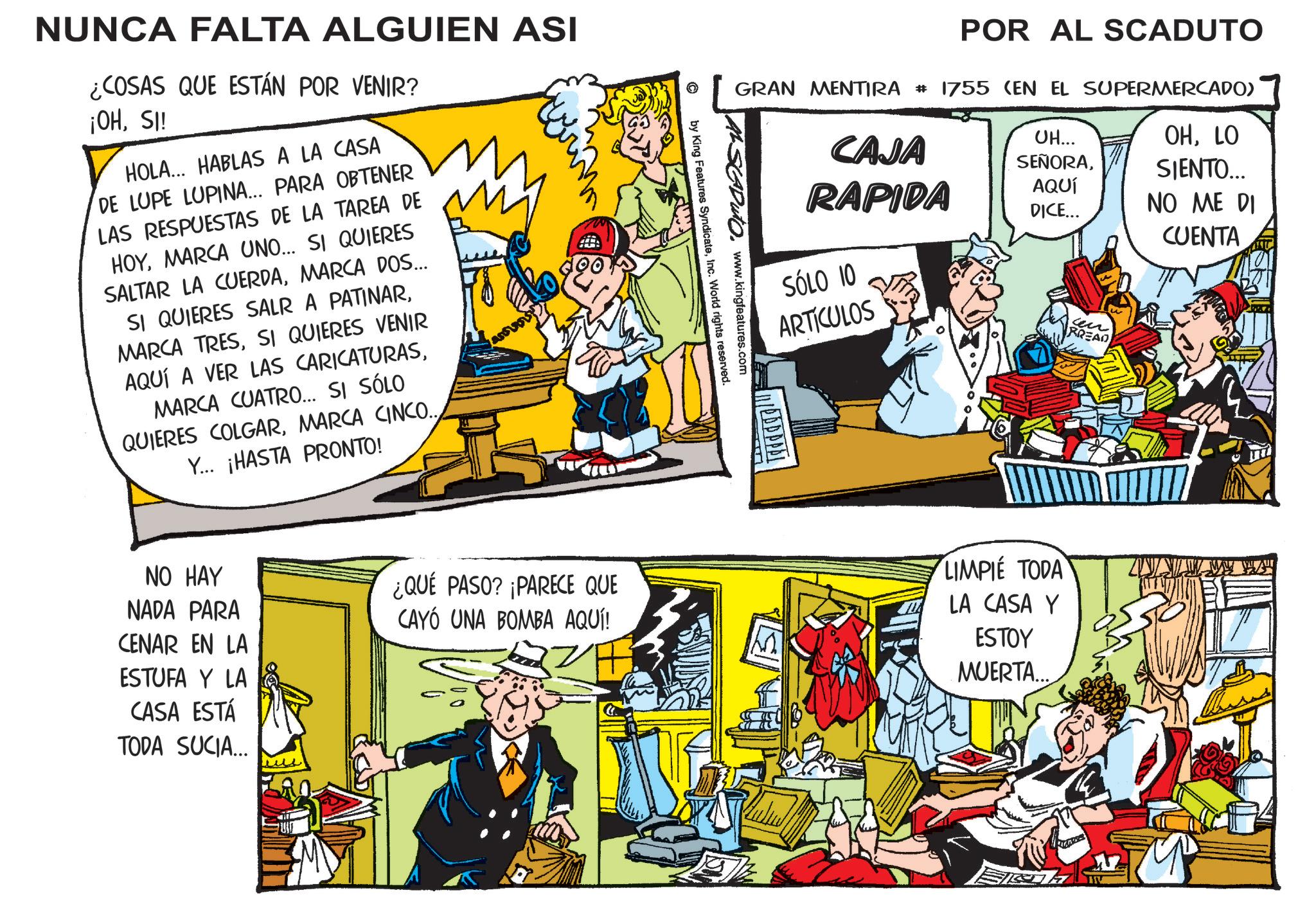 Animation OCR: NUNCA FALTA ALGUIEN ASI ¿COSAS QUE ESTÁN POR VENIR? ¡OHSI! HOLA... HABLAS A LA CASA DE LUPE LUPINA... PARA OBTENER LAS RESPUESTAS DE LA TAREA DE HOYMARCA UNO... SI QUIERES SALTAR LA CUERDAMARCA DOS... SI QUIERES SALR A PATINARSI QUIERES VENIR AQUÍ A VER LAS CARICATURASMARCA CUATRO... SI SÓLO QUIERES COLGARMARCA CINCO.. Y... ¡HASTA PRONTO! NO HAY NADA PARA CENAR EN LA ESTUFA Y LA CASA ESTÁ TODA SUCIA... POR AL SCADUTO GRAN MENTIRA # 1755 (EN EL SUPERMERCADO) UH... SEÑORACAJA RAPIDA AQUÍ DICE... OHLO SIENTO... NO ME DI CUENTA www.kingfeatures.com by King Features SyndicateInc. World rights reserved. SÓLO 10 ARTÍCULOS sen BREAD ¿QUÉ PASO? ¡PARECE QUE CAYÓ UNA BOMBA AQUÍ! LIMPIE TODA LA CASA Y ESTOY MUERTA... NUNCA FALTA ALGUIEN ASI ¿ COSAS QUE ESTÁN POR VENIR ? ¡ OHSI ! HOLA ... HABLAS A LA CASA DE LUPE LUPINA ... PARA OBTENER LAS RESPUESTAS DE LA TAREA DE HOYMARCA UNO ... SI QUIERES SALTAR LA CUERDAMARCA DOS ... SI QUIERES SALR A PATINARMARCA TRESSI QUIERES VENIR AQUÍ A VER LAS CARICATURASMARCA CUATRO ... SI SÓLO QUIERES COLGARMARCA CINCO .. Y ... ¡ HASTA PRONTO ! NO HAY NADA PARA CENAR EN LA ESTUFA Y LA CASA ESTÁ TODA SUCIA ... POR AL SCADUTO GRAN MENTIRA # 1755 ( EN EL SUPERMERCADO ) UH ... SEÑORACAJA RAPIDA AQUÍ DICE ... OHLO SIENTO ... NO ME DI CUENTA www.kingfeatures.com by King Features SyndicateInc. World rights reserved . SÓLO 10 ARTÍCULOS sen BREAD ¿ QUÉ PASO ? ¡ PARECE QUE CAYÓ UNA BOMBA AQUÍ ! LIMPIE TODA LA CASA Y ESTOY MUERTA ...