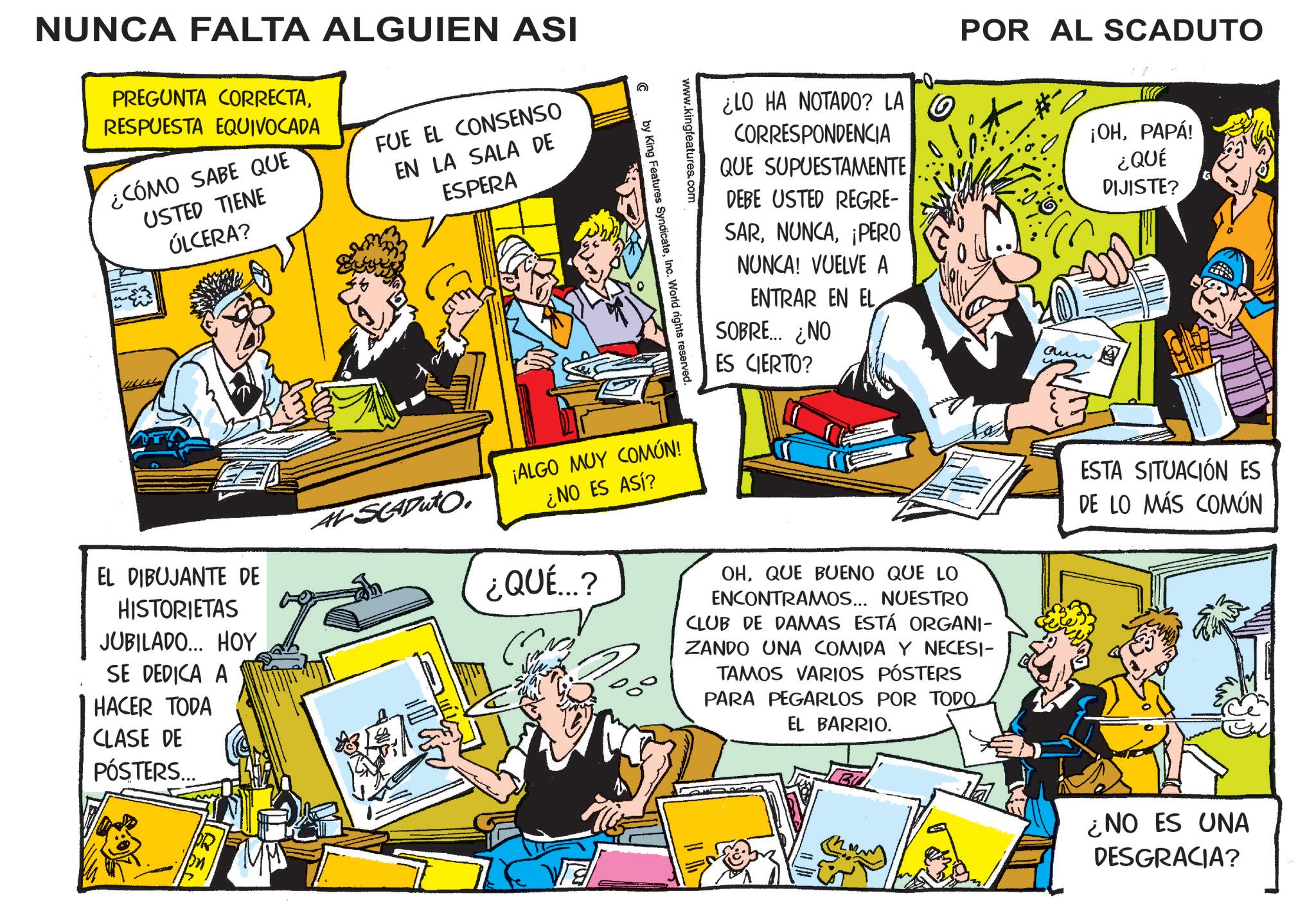 Fictional character OCR: NUNCA FALTA ALGUIEN ASI PREGUNTA CORRECTARESPUESTA EQUIVOCADA ¿CÓMO SABE QUE USTED TIENE ÚLCERA? FUE EL CONSENSO EN LA SALA DE ESPERA ¿LO HA NOTADO? LA CORRESPONDENCIA QUE SUPUESTAMENTE DEBE USTED REGRE- SAR¡PERO NUNCA! VUELVE A ENTRAR EN EL SOBRE... ¿NO ES CIERTO? POR AL SCADUTO aun ¡OHPAPÁ! ¿QUÉ DIJISTE? www.kingfeatures.com C by King Features SyndicateInc. World rights reserved. EL DIBUJANTE DE HISTORIETAS JUBILADO... HOY SE DEDICA A HACER TODA CLASE DE PÓSTERS... AVSCADUTO. ¡ALGO MUY COMÚN! ¿NO ES ASÍ? ¿QUÉ...? OHQUE BUENO QUE LO ENCONTRAMOS... NUESTRO CLUB DE DAMAS ESTÁ ORGANI- ZANDO UNA COMIDA Y NECESI- TAMOS VARIOS PÓSTERS PARA PEGARLOS POR TODO. EL BARRIO. ESTA SITUACIÓN ES DE LO MÁS COMÚN ¿NO ES UNA DESGRACIA? NUNCA FALTA ALGUIEN ASI PREGUNTA CORRECTARESPUESTA EQUIVOCADA ¿ CÓMO SABE QUE USTED TIENE ÚLCERA ? FUE EL CONSENSO EN LA SALA DE ESPERA ¿ LO HA NOTADO ? LA CORRESPONDENCIA QUE SUPUESTAMENTE DEBE USTED REGRE- SAR¡ PERO NUNCA ! VUELVE A ENTRAR EN EL SOBRE ... ¿ NO ES CIERTO ? POR AL SCADUTO aun ¡ OHPAPÁ ! ¿ QUÉ DIJISTE ? www.kingfeatures.com C by King Features SyndicateInc. World rights reserved . EL DIBUJANTE DE HISTORIETAS JUBILADO ... HOY SE DEDICA A HACER TODA CLASE DE PÓSTERS ... AVSCADUTO . ¡ ALGO MUY COMÚN ! ¿ NO ES ASÍ ? ¿ QUÉ ... ? OHQUE BUENO QUE LO ENCONTRAMOS ... NUESTRO CLUB DE DAMAS ESTÁ ORGANI- ZANDO UNA COMIDA Y NECESI- TAMOS VARIOS PÓSTERS PARA PEGARLOS POR TODO . EL BARRIO . ESTA SITUACIÓN ES DE LO MÁS COMÚN ¿ NO ES UNA DESGRACIA ?