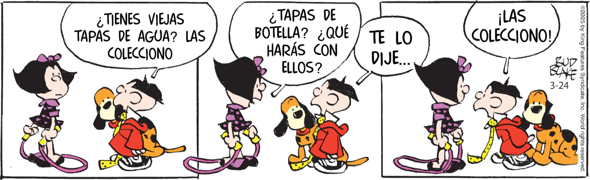Graphics OCR: ¿TIENES VIEJAS TAPAS DE AGUA? LAS COLECCIONO ¿TAPAS DE BOTELLA? ¿QUÉ HARÁS CON TE LO ¡LAS COLECCIONO! DIJE... BUD ELLOS? BLAKE 3-24 ©2025 by King Features SyndicateInc. World rights reserved. ¿ TIENES VIEJAS TAPAS DE AGUA ? LAS COLECCIONO ¿ TAPAS DE BOTELLA ? ¿ QUÉ HARÁS CON TE LO ¡ LAS COLECCIONO ! DIJE ... BUD ELLOS ? BLAKE 3-24 © 2025 by King Features SyndicateInc. World rights reserved .
