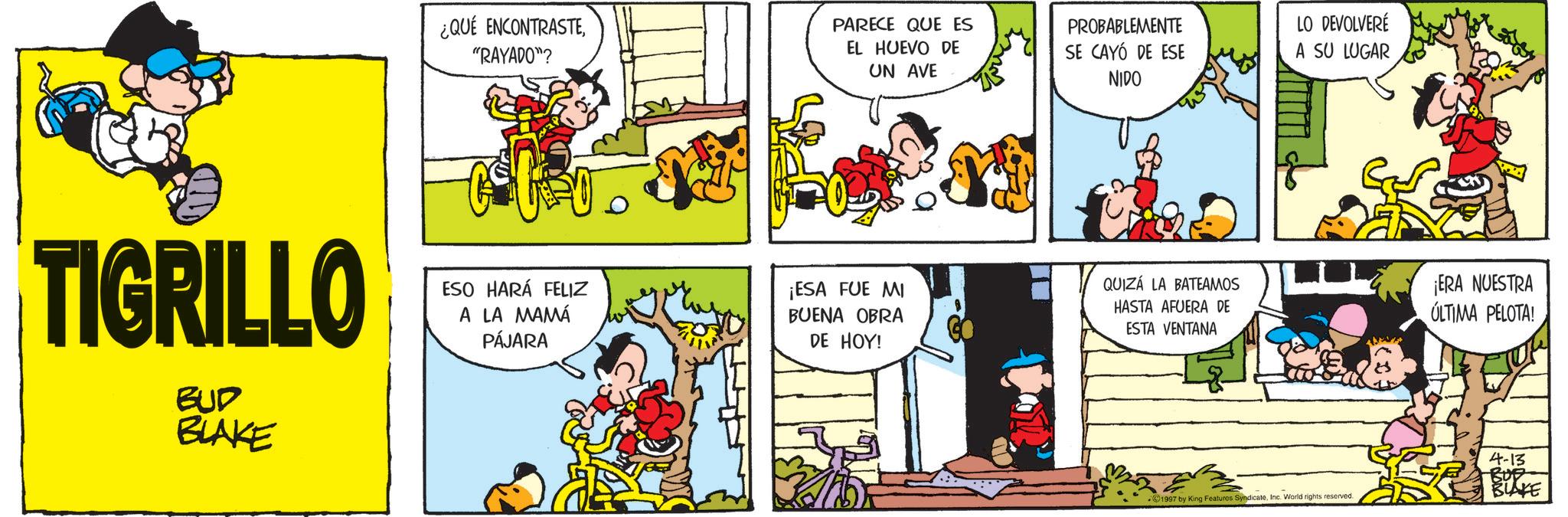 Publication OCR: TIGRILLO BUD BLAKE ¿QUÉ ENCONTRASTE"RAYADO"? PARECE QUE ES EL HUEVO DE UN AVE PROBABLEMENTE SE CAYÓ DE ESE NIDO LO DEVOLVERÉ A SU LUGAR ESO HARÁ FELIZ A LA MAMÁ PÁJARA ¡ESA FUE MI BUENA OBRA DE HOY! QUIZÁ LA BATEAMOS HASTA AFUERA DE ESTA VENTANA ¡ERA NUESTRA ÚLTIMA PELOTA! 1997 by King Features SyndicateInc. World rights reserved. 4-13 BUE BLAKE TIGRILLO BUD BLAKE ¿ QUÉ ENCONTRASTE" RAYADO " ? PARECE QUE ES EL HUEVO DE UN AVE PROBABLEMENTE SE CAYÓ DE ESE NIDO LO DEVOLVERÉ A SU LUGAR ESO HARÁ FELIZ A LA MAMÁ PÁJARA ¡ ESA FUE MI BUENA OBRA DE HOY ! QUIZÁ LA BATEAMOS HASTA AFUERA DE ESTA VENTANA ¡ ERA NUESTRA ÚLTIMA PELOTA ! 1997 by King Features SyndicateInc. World rights reserved . 4-13 BUE BLAKE