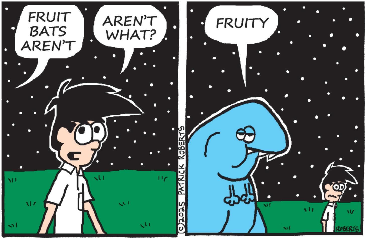 Fiction OCR: FRUIT BATS AREN'T AREN'T WHAT? FRUITY 116 © 2025 PATRICK ROBERTS 19 ™ ROBERTS FRUIT BATS AREN'T AREN'T WHAT ? FRUITY 116 © 2025 PATRICK ROBERTS 19 ™ ROBERTS