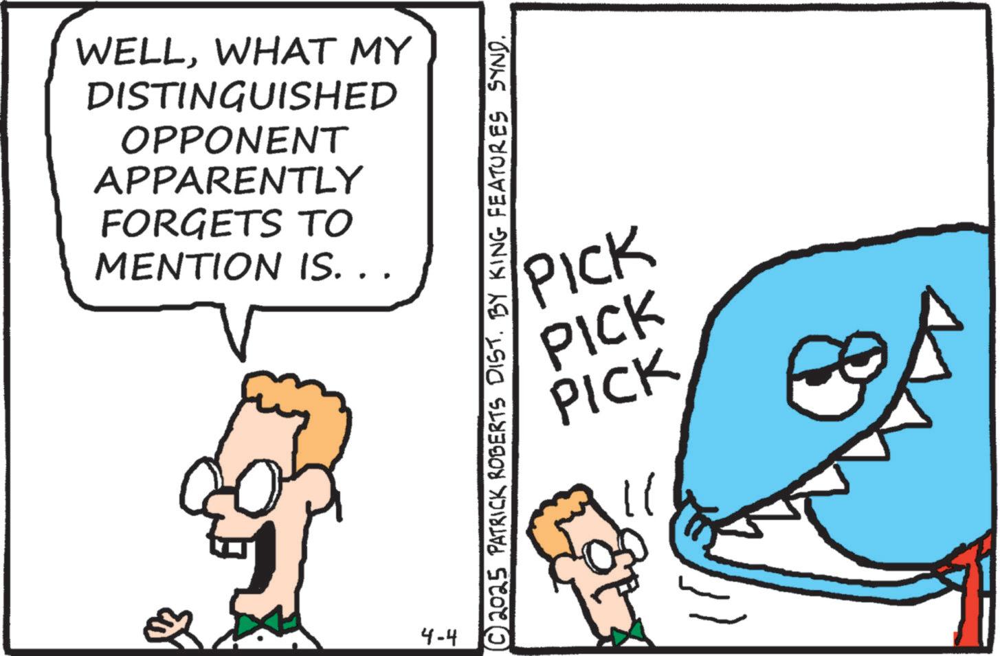 Graphics OCR: WELLWHAT MY DISTINGUISHED OPPONENT APPARENTLY FORGETS TO MENTION IS. . . 4-4 © 2025 PATRICK ROBERTS DIST. BY KING FEATURES SYND. PICK PICK PICK WELLWHAT MY DISTINGUISHED OPPONENT APPARENTLY FORGETS TO MENTION IS . . . 4-4 © 2025 PATRICK ROBERTS DIST . BY KING FEATURES SYND . PICK PICK PICK