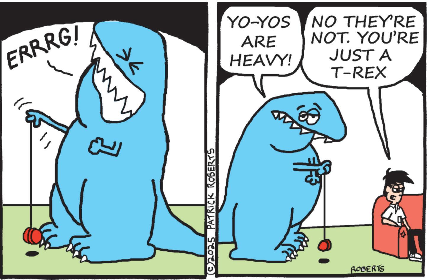Shark OCR: ERRRG! ??? ??? © 2025 PATRICK ROBERTS YO-YOS ARE HEAVY! NO THEY'RE NOT. YOU'RE JUST A T-REX ROBERTS ERRRG ! ??? ??? © 2025 PATRICK ROBERTS YO - YOS ARE HEAVY ! NO THEY'RE NOT . YOU'RE JUST A T - REX ROBERTS